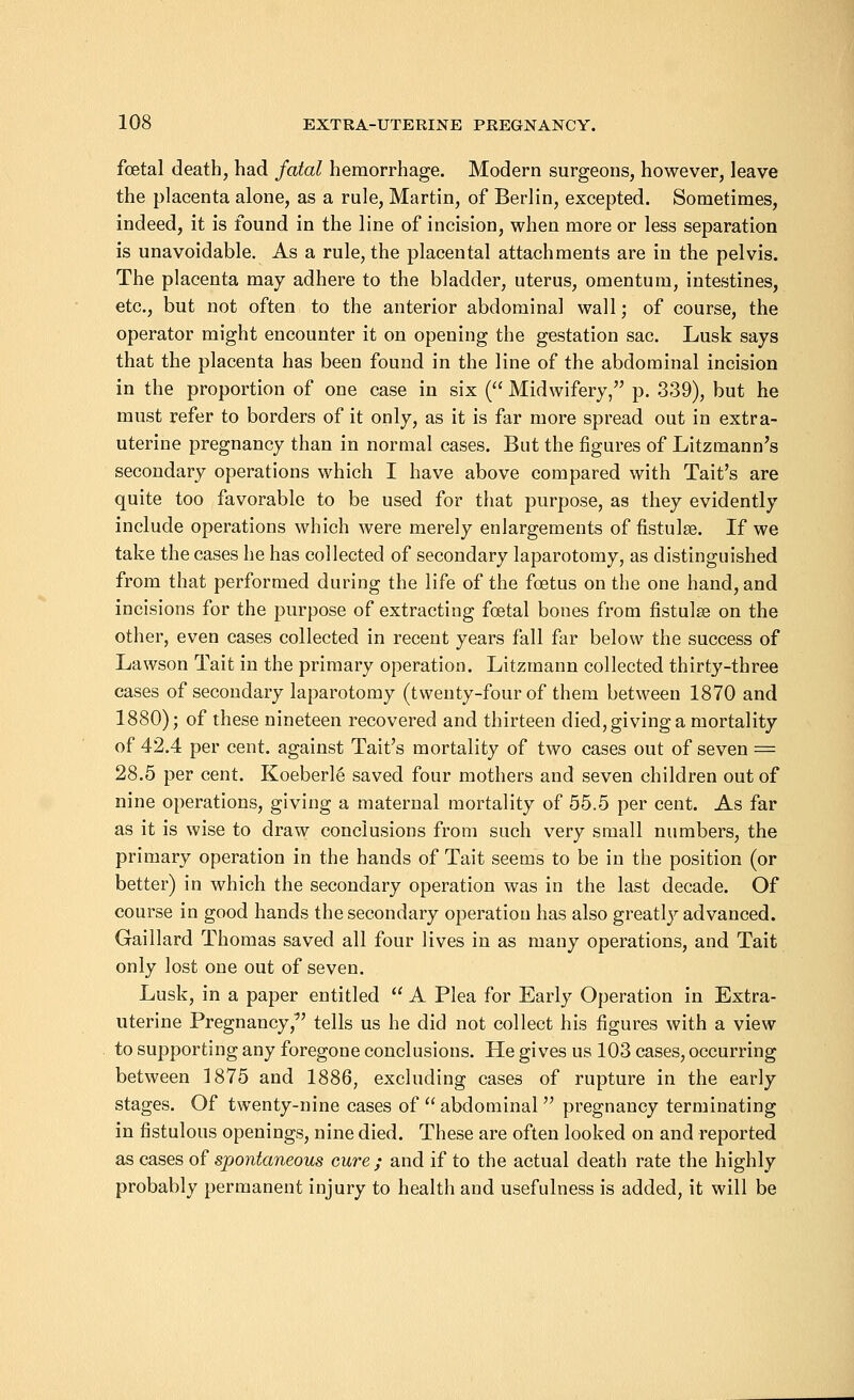 foetal death, had fatal hemorrhage. Modern surgeons, however, leave the placenta alone, as a rule, Martin, of Berlin, excepted. Sometimes, indeed, it is found in the line of incision, when more or less separation is unavoidable. As a rule, the placental attachments are in the pelvis. The placenta may adhere to the bladder, uterus, omentum, intestines, etc., but not often to the anterior abdominal wall; of course, the operator might encounter it on opening the gestation sac. Lusk says that the placenta has been found in the line of the abdominal incision in the proportion of one case in six ( Midwifery, p. 339), but he must refer to borders of it only, as it is far more spread out in extra- uterine pregnancy than in normal cases. But the figures of Litzmann's secondary operations which I have above compared with Tait's are quite too favorable to be used for that purpose, as they evidently include operations which were merely enlargements of fistulas. If we take the cases he has collected of secondary laparotomy, as distinguished from that performed during the life of the foetus on the one hand, and incisions for the purpose of extracting foetal bones from fistulas on the other, even cases collected in recent years fall far below the success of Lawson Tait in the primary operation. Litzmann collected thirty-three cases of secondary laparotomy (twenty-four of them between 1870 and 1880); of these nineteen recovered and thirteen died, giving a mortality of 42.4 per cent, against Tait's mortality of two cases out of seven = 28.5 per cent. Koeberle saved four mothers and seven children out of nine operations, giving a maternal mortality of 55.5 per cent. As far as it is wise to draw conclusions from such very small numbers, the primary operation in the hands of Tait seems to be in the position (or better) in which the secondary operation was in the last decade. Of course in good hands the secondary operation has also greatly advanced. Gaillard Thomas saved all four lives in as many operations, and Tait only lost one out of seven. Lusk, in a paper entitled A Plea for Early Operation in Extra- uterine Pregnancy/' tells us he did not collect his figures with a view to supporting any foregone conclusions. He gives us 103 cases, occurring between 1875 and 1886, excluding cases of rupture in the early stages. Of twenty-nine cases of abdominal pregnancy terminating in fistulous openings, nine died. These are often looked on and reported as cases of spontaneous cure ; and if to the actual death rate the highly probably permanent injury to health and usefulness is added, it will be