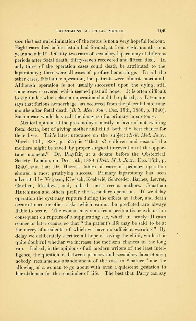 seen that natural elimination of the foetus is not a very hopeful lookout. Eight cases died before fistula had formed, at from eight months to a year and a half. Of fifty-two cases of secondary laparotomy at different periods after foetal death, thirty-seven recovered and fifteen died. In only three of the operation cases could death be attributed to the laparotomy; these were all cases of profuse hemorrhrge. In all the other cases, fatal after operation, the patients were almost moribund. Although operation is not usually successful upon the dying, still some cases recovered which seemed past all hope. It is often difficult to say under which class an operation should be placed, as Litzmann says that furious hemorrhage has occurred from the placental site four months after foetal death (Brit. Med. Jour. Dec. 15th, 1888, p. 1340). Such a case would have all the dangers of a primary laparotomy. Medical opinion at the present day is mostly in favor of not awaiting foetal death, but of giving mother and child both the best chance for their lives. Tait's latest utterance on the subject (Brit. Med. Jour., March 10th, 1888, p. 535) is that all children and most of the mothers might be saved by proper surgical intervention at the oppor- tune moment. Dr. Playfair, at a debate before the Obstetrical Society, London, on Dec. 5th, 1888 (Brit. Med. Jour., Dec. 15th, p. 1340), said that Dr. Harris's tables of cases of primary operation showed a most gratifying success. Primary laparotomy has been advocated by Yelpeau, Kiwisch, Koeberl6, Schroeder, Barnes, Levret, Gardieu, Meadows, and, indeed, most recent authors. Jonathan Hutchinson and others prefer the secondary operation. If we delay operation the cyst may rupture during the efforts at labor, and death occur at once, or other risks, which cannot be predicted, are always liable to occur. The woman may sink from peritonitis or exhaustion consequent on rupture of a suppurating sac, which in nearly all cases sooner or later occurs, so that the patient's life may be said to be at the mercy of accidents, of which we have no sufficient warning. By delay we deliberately sacrifice all hope of saving the child, while it is quite doubtful whether we increase the mother's chances in the long run. Indeed, in the opinions of all modern writers of the least intel- ligence, the question is between primary and secondary laparotomy; nobody recommends abandonment of the case to nature, nor the allowing of a woman to go about with even a quiescent gestation in her abdomen for the remainder of life. The best that Parry can say