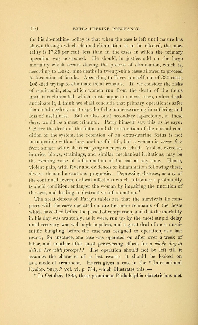for his do-nothing policy is that when the case is left until nature has shown through which channel elimination is to be effected, the mor- tality is 17.35 per cent, less than in the cases in which the primary operation was postponed. He should, in justice, add on the large mortality which occurs during the process of elimination, which is, according to Lusk, nine deaths in twenty-nine cases allowed to proceed to formation of fistula. According to Parry himself, out of 330 cases, 105 died trying to eliminate foetal remains. If we consider the risks of septicaemia, etc., which women run from the death of the foetus until it is eliminated, which must happen in most cases, unless death anticipate it, I think we shall conclude that primary operation is safer than total neglect, not to speak of the immense saving in suffering and loss of usefulness. But to also omit secondary laparotomy, in these days, would be almost criminal. Parry himself saw this, as he says:  After the death of the foetus, and the restoration of the normal con- dition of the system, the retention of an extra-uterine foetus is not incompatible with a long and useful life, but a woman is never free from danger while she is carrying an encysted child. Violent exercise, injuries, blows, strainings, and similar mechanical irritations, may be the exciting cause of inflammation of the sac at any time. Hence, violent pain, with fever and evidences of inflammation following these, always demand a cautious prognosis. Depressing diseases, as any of the continued fevers, or local affections which introduce a profoundly typhoid condition, endanger the woman by impairing the nutrition of the cyst, and leading to destructive inflammation. The great defects of Parry's tables are that the survivals he com- pares with the cases operated on, are the mere remnants of the hosts which have died before the period of comparison, and that the mortality in his day was wantonly, as it were, run up by the most stupid delay until recovery was well nigh hopeless, and a great deal of most unsci- entific bungling before the case was resigned to operation, as a last resort; for instance, one case was operated on after over a week of labor, and another after most persevering efforts for a whole day to deliver her with forceps!! The operation should not be left till it assumes the character of a last resort; it should be looked on as a mode of treatment. Harris gives a case in the  International Cyclop. Surg., vol. vi, p. 784, which illustrates this:— In October, 1885, three prominent Philadelphia obstetricians met