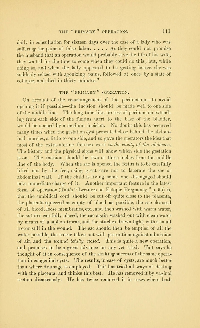 daily in consultation for sixteen days over the case of a lady who was suffering the pains of false labor As they could not promise the husband that an operation would probably save the life of his wife, they waited for the time to come when they could do this; but, while doing so, and when the lady appeared to be getting better, she was suddenly seized with agonizing pains, followed at once by a state of collapse, and died in thirty minutes. THE PRIMARY OPERATION. On account of the re-arrangement of the peritoneum—to avoid opening it if possible—the incision should be made well to one side of the middle line. The long tube-like process of peritoneum extend- ing from each side of the fundus uteri to the base of the bladder, would be opened by a medium incision. No doubt this has occurred many times when the gestation cyst presented close behind the abdom- inal muscles, a little to one side, and so gave the operators the idea that most of the extra-uterine foetuses were in the cavity of the abdomen. The history and the physical signs will show which side the gestation is on. The incision should be two or three inches from the middle line of the body. When the sac is opened the foetus is to be carefully lifted out by the feet, using great care not to lacerate the sac or abdominal wall. If the child is living some one disengaged should take immediate charge of it. Another important feature in the latest form of operation (Tait's  Lectures on Ectopic Pregnancy, p. 95) is, that the umbilical cord should be cut off quite close to the placenta, the placenta squeezed as empty of blood as possible, the sac cleansed of all blood, loose membranes, etc., and then washed with warm water, the sutures carefully placed, the sac again washed out with clean water by means of a siphon trocar, and the stitches drawn tight, with a small trocar still in the wound. The sac should then be emptied of all the water possible, the trocar taken out with precautions against admission of air, and the ivound totally dosed. This is quite a new operation, and promises to be a great advance ou any yet tried. Tait says he thought of it in consequence of the striking success of the same opera- tion in congenital cysts. The results, in case of cysts, are much better than where drainage is employed. Tait has tried all ways of dealing with the placenta, and thinks this best. He has removed it by vaginal section disastrously. He has twice removed it in cases where both