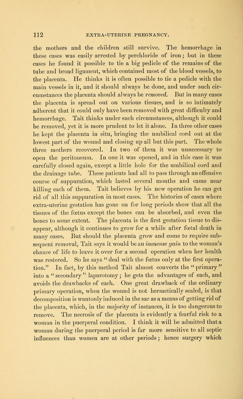 the mothers and the children still survive. The hemorrhage in these cases was easily arrested by perchloride of iron; but in these cases he found it possible to tie a big pedicle of the remains of the tube and broad ligament, which contained most of the blood vessels, to the placenta. He thinks it is often possible to tie a pedicle with the main vessels in it, and it should always be done, and under such cir- cumstances the placenta should always be removed. But in many cases the placenta is spread out on various tissues, and is so intimately adherent that it could only have been removed with great difficulty and hemorrhage. Tait thinks under such circumstances, although it could be removed, yet it is more prudent to let it alone. In three other cases he kept the placenta in situ, bringing the umbilical cord out at the lowest part of the wound and closing up all but this part. The whole three mothers recovered. In two of them it was unnecessary to open the peritoneum. In one it was opened, and in this case it was carefully closed again, except a little hole for the umbilical cord and the drainage tube. These patients had all to pass through an offensive course of suppuration, which lasted several months and came near killing each of them. Tait believes by his new operation he can get rid of all this suppuration in most cases. The histories of cases where extra-uterine gestation has gone on for long periods show that all the tissues of the foetus except the bones can be absorbed, and even the bones to some extent. The placenta is the first gestation tissue to dis- appear, although it continues to grow for a while after foetal death in many cases. But should the placenta grow and come to require sub- sequent removal, Tait says it would be an immense gain to the woman's chance of life to leave it over for a second operation when her health was restored. So he says deal with the foetus only at the first opera- tion. In fact, by this method Tait almost converts the primary into a secondary laparotomy; he gets the advantages of each, and avoids the drawbacks of each. One great drawback of the ordinary primary operation, when the wound is not hermetically sealed, is that decomposition is wantonly induced in the sac as a means of getting rid of the placenta, which, in the majority of instances, it is too dangerous to remove. The necrosis of the placenta is evidently a fearful risk to a woman in the puerperal condition. I think it will be admitted that a woman during the puerperal period is far more sensitive to all septic influences than women are at other periods; hence surgery which
