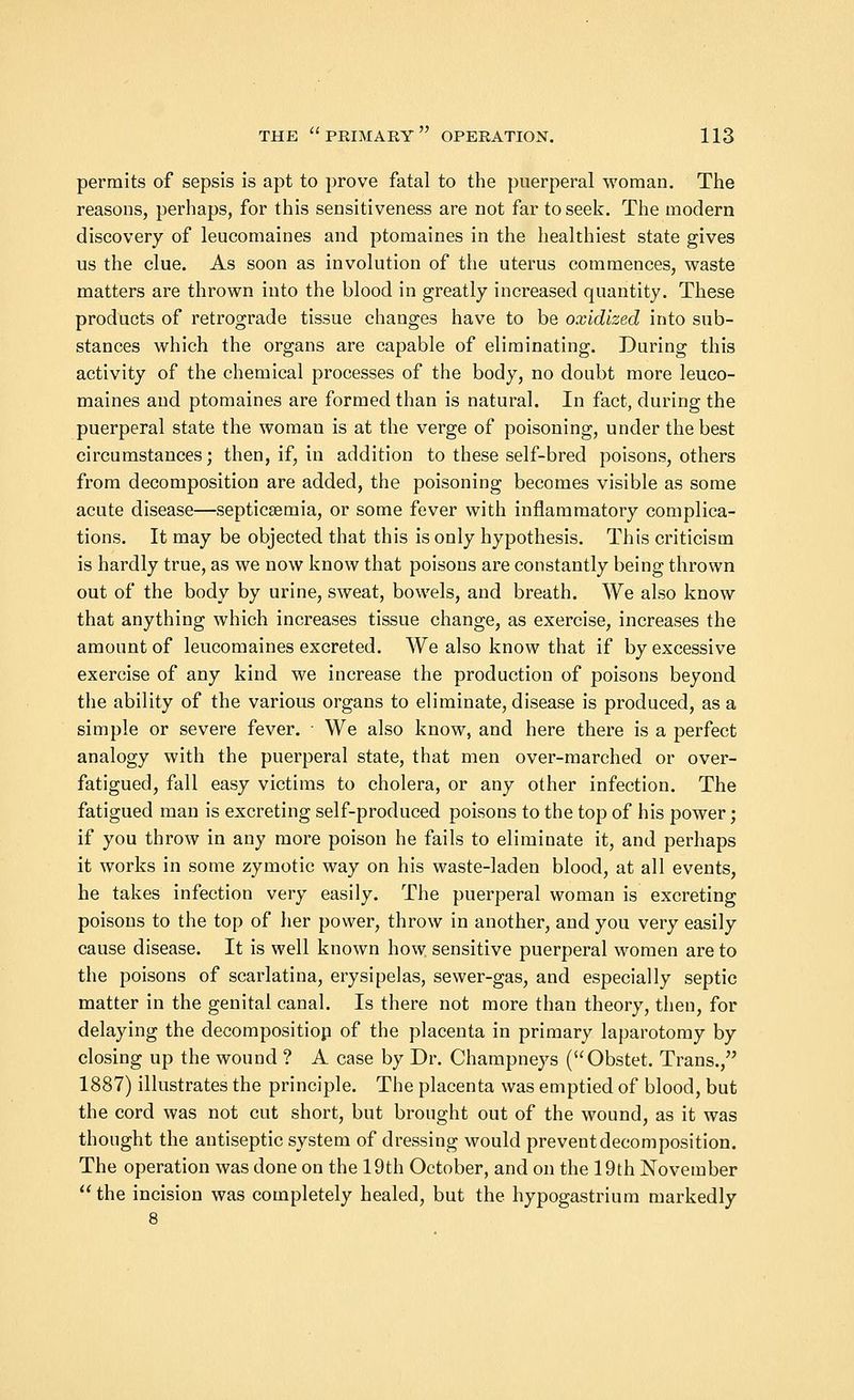 permits of sepsis is apt to prove fatal to the puerperal woman. The reasons, perhaps, for this sensitiveness are not far to seek. The modern discovery of leucomaines and ptomaines in the healthiest state gives us the clue. As soon as involution of the uterus commences, waste matters are thrown into the blood in greatly increased quantity. These products of retrograde tissue changes have to be oxidized into sub- stances which the organs are capable of eliminating. During this activity of the chemical processes of the body, no doubt more leuco- maines and ptomaines are formed than is natural. In fact, during the puerperal state the woman is at the verge of poisoning, under the best circumstances; then, if, in addition to these self-bred poisons, others from decomposition are added, the poisoning becomes visible as some acute disease—septicaemia, or some fever with inflammatory complica- tions. It may be objected that this is only hypothesis. This criticism is hardly true, as we now know that poisons are constantly being thrown out of the body by urine, sweat, bowels, and breath. We also know that anything which increases tissue change, as exercise, increases the amount of leucomaines excreted. We also know that if by excessive exercise of any kind we increase the production of poisons beyond the ability of the various organs to eliminate, disease is produced, as a simple or severe fever. ■ We also know, and here there is a perfect analogy with the puerperal state, that men over-marched or over- fatigued, fall easy victims to cholera, or any other infection. The fatigued man is excreting self-produced poisons to the top of his power; if you throw in any more poison he fails to eliminate it, and perhaps it works in some zymotic way on his waste-laden blood, at all events, he takes infection very easily. The puerperal woman is excreting poisons to the top of her power, throw in another, and you very easily cause disease. It is well known how sensitive puerperal women are to the poisons of scarlatina, erysipelas, sewer-gas, and especially septic matter in the genital canal. Is there not more than theory, then, for delaying the decompositiop of the placenta in primary laparotomy by closing up the wound ? A case by Dr. Champneys (Obstet. Trans., 1887) illustrates the principle. The placenta was emptied of blood, but the cord was not cut short, but brought out of the wound, as it was thought the antiseptic system of dressing would prevent decomposition. The operation was done on the 19th October, and on the 19th November  the incision was completely healed, but the hypogastrium markedly