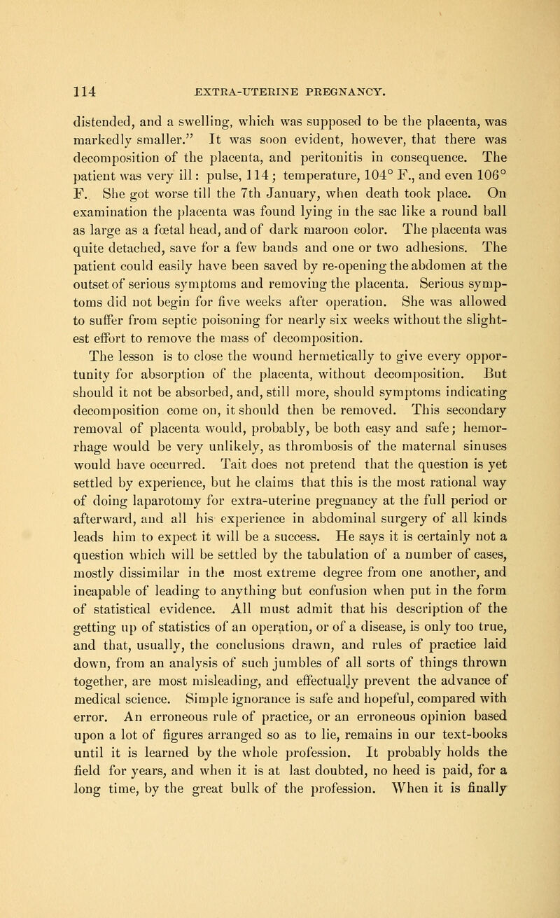 distended, and a swelling, which was supposed to be the placenta, was markedly smaller. It was soon evident, however, that there was decomposition of the placenta, and peritonitis in consequence. The patient was very ill: pulse, 114; temperature, 104° F., and even 106° F. She got worse till the 7th January, when death took place. On examination the placenta was found lying in the sac like a round ball as large as a foetal head, and of dark maroon color. The placenta was quite detached, save for a few bands and one or two adhesions. The patient could easily have been saved by re-opening the abdomen at the outset of serious symptoms and removing the placenta. Serious symp- toms did not begin for five weeks after operation. She was allowed to surfer from septic poisoning for nearly six weeks without the slight- est effort to remove the mass of decomposition. The lesson is to close the wound hermetically to give every oppor- tunity for absorption of the placenta, without decomposition. But should it not be absorbed, and, still more, should symptoms indicating decomposition come on, it should then be removed. This secondary removal of placenta would, probably, be both easy and safe; hemor- rhage would be very unlikely, as thrombosis of the maternal sinuses would have occurred. Tait does not pretend that the question is yet settled by experience, but he claims that this is the most rational way of doing laparotomy for extra-uterine pregnancy at the full period or afterward, and all his experience in abdominal surgery of all kinds leads him to expect it will be a success. He says it is certainly not a question which will be settled by the tabulation of a number of cases, mostly dissimilar in the most extreme degree from one another, and incapable of leading to anything but confusion when put in the form of statistical evidence. All must admit that his description of the getting up of statistics of an operation, or of a disease, is only too true, and that, usually, the conclusions drawn, and rules of practice laid down, from an analysis of such jumbles of all sorts of things thrown together, are most misleading, and effectually prevent the advance of medical science. Simple ignorance is safe and hopeful, compared with error. An erroneous rule of practice, or an erroneous opinion based upon a lot of figures arranged so as to lie, remains in our text-books until it is learned by the whole profession. It probably holds the field for years, and when it is at last doubted, no heed is paid, for a long time, by the great bulk of the profession. When it is finally