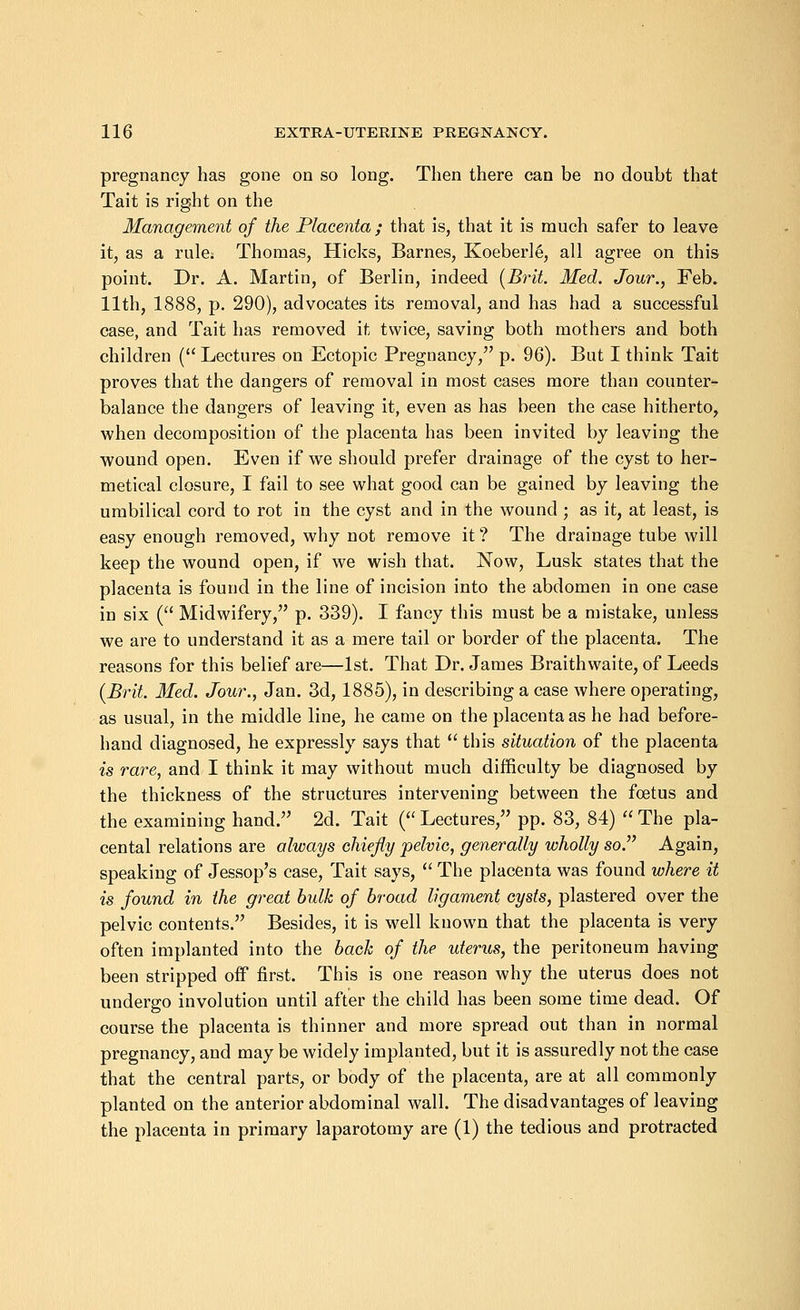 pregnancy has gone on so long. Then there can be no doubt that Tait is right on the Management of the Placenta ; that is, that it is much safer to leave it, as a rule: Thomas, Hicks, Barnes, Koeberl6, all agree on this point. Dr. A. Martin, of Berlin, indeed (Brit. Med. Jour., Feb. 11th, 1888, p. 290), advocates its removal, and has had a successful case, and Tait has removed it twice, saving both mothers and both children ( Lectures on Ectopic Pregnancy, p. 96). But I think Tait proves that the dangers of removal in most cases more than counter- balance the dangers of leaving it, even as has been the case hitherto, when decomposition of the placenta has been invited by leaving the wound open. Even if we should prefer drainage of the cyst to her- metical closure, I fail to see what good can be gained by leaving the umbilical cord to rot in the cyst and in the wound ; as it, at least, is easy enough removed, why not remove it ? The drainage tube will keep the wound open, if we wish that. Now, Lusk states that the placenta is found in the line of incision into the abdomen in one case in six ( Midwifery, p. 339). I fancy this must be a mistake, unless we are to understand it as a mere tail or border of the placenta. The reasons for this belief are—1st. That Dr. James Braithwaite, of Leeds (Brit. Med. Jour., Jan. 3d, 1885), in describing a case where operating, as usual, in the middle line, he came on the placenta as he had before- hand diagnosed, he expressly says that this situation of the placenta is rare, and I think it may without much difficulty be diagnosed by the thickness of the structures intervening between the foetus and the examining hand. 2d. Tait ( Lectures, pp. 83, 84) The pla- cental relations are always chiefly pelvic, generally wholly so. Again, speaking of Jessop's case, Tait says, The placenta was found where it is found in the great bulk of broad ligament cysts, plastered over the pelvic contents. Besides, it is well known that the placenta is very often implanted into the back of the uterus, the peritoneum having been stripped off first. This is one reason why the uterus does not undergo involution until after the child has been some time dead. Of course the placenta is thinner and more spread out than in normal pregnancy, and may be widely implanted, but it is assuredly not the case that the central parts, or body of the placenta, are at all commonly planted on the anterior abdominal wall. The disadvantages of leaving the placenta in primary laparotomy are (1) the tedious and protracted