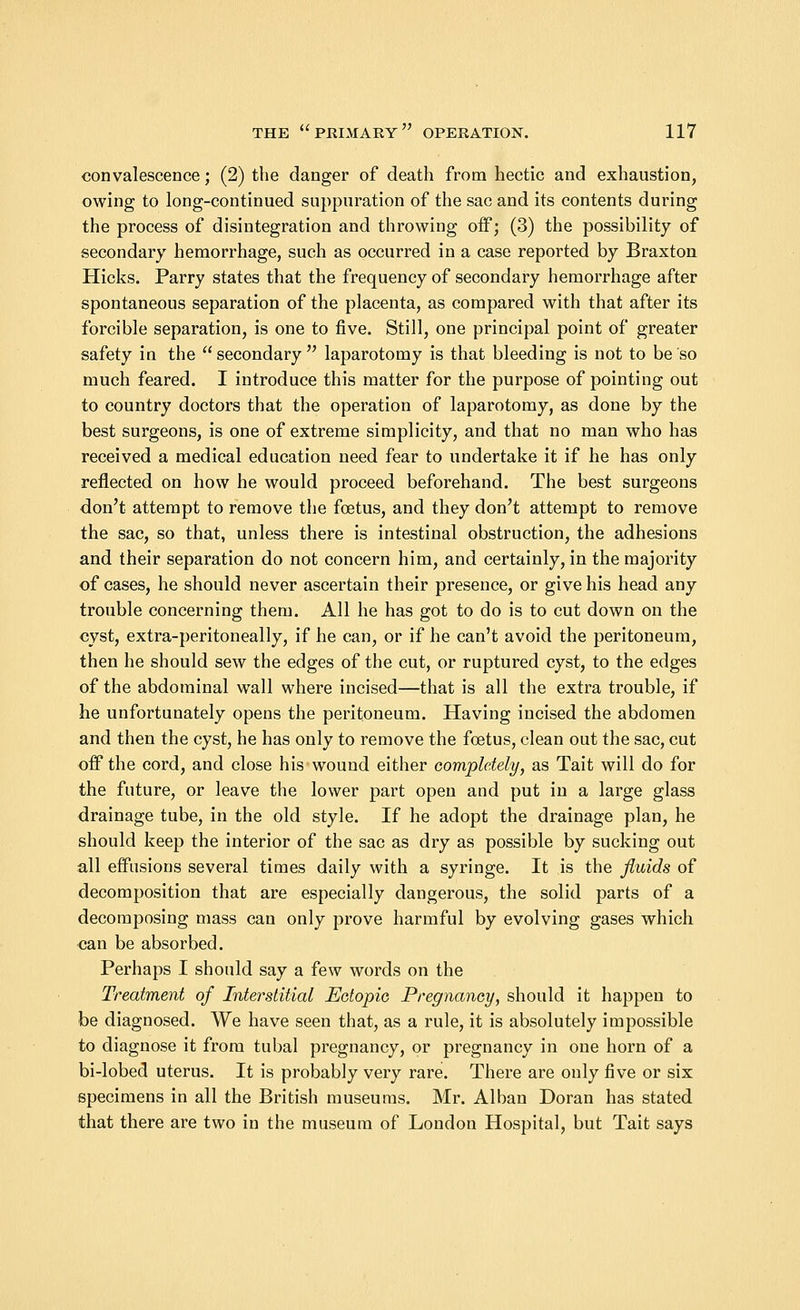 convalescence; (2) the danger of death from hectic and exhaustion, owing to long-continued suppuration of the sac and its contents during the process of disintegration and throwing off; (3) the possibility of secondary hemorrhage, such as occurred in a case reported by Braxton Hicks. Parry states that the frequency of secondary hemorrhage after spontaneous separation of the placenta, as compared with that after its forcible separation, is one to five. Still, one principal point of greater safety in the secondary laparotomy is that bleeding is not to be so much feared. I introduce this matter for the purpose of pointing out to country doctors that the operation of laparotomy, as done by the best surgeons, is one of extreme simplicity, and that no man who has received a medical education need fear to undertake it if he has only reflected on how he would proceed beforehand. The best surgeons don't attempt to remove the foetus, and they don't attempt to remove the sac, so that, unless there is intestinal obstruction, the adhesions and their separation do not concern him, and certainly, in the majority of cases, he should never ascertain their presence, or give his head any trouble concerning them. All he has got to do is to cut down on the cyst, extra-peritoneally, if he can, or if he can't avoid the peritoneum, then he should sew the edges of the cut, or ruptured cyst, to the edges of the abdominal wall where incised—that is all the extra trouble, if he unfortunately opens the peritoneum. Having incised the abdomen and then the cyst, he has only to remove the foetus, clean out the sac, cut off the cord, and close his wound either completely, as Tait will do for the future, or leave the lower part open and put in a large glass drainage tube, in the old style. If he adopt the drainage plan, he should keep the interior of the sac as dry as possible by sucking out all effusions several times daily with a syringe. It is the fluids of decomposition that are especially dangerous, the solid parts of a decomposing mass can only prove harmful by evolving gases which can be absorbed. Perhaps I should say a few words on the Treatment of Interstitial Ectopic Pregnancy, should it happen to be diagnosed. We have seen that, as a rule, it is absolutely impossible to diagnose it from tubal pregnancy, or pregnancy in one horn of a bi-lobed uterus. It is probably very rare. There are only five or six specimens in all the British museums. Mr. Alban Doran has stated that there are two in the museum of London Hospital, but Tait says