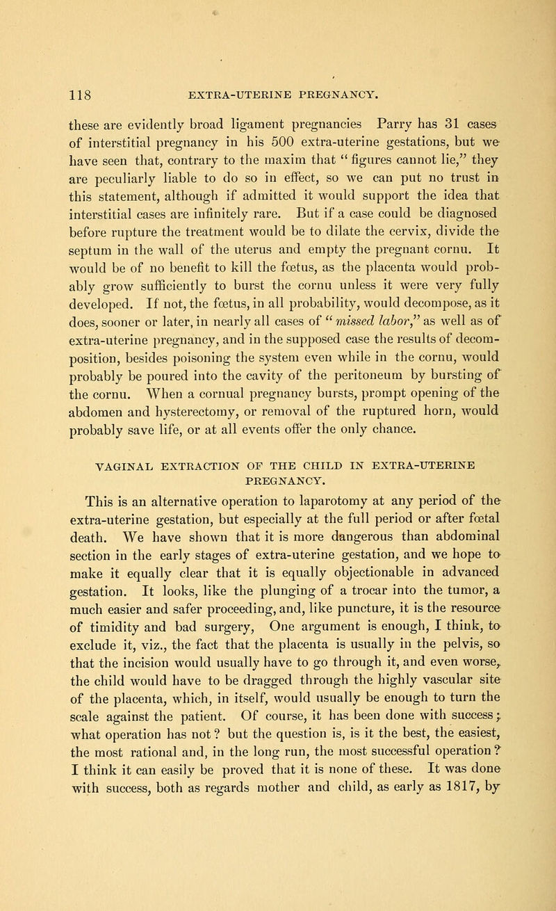 these are evidently broad ligament pregnancies Parry has 31 cases of interstitial pregnancy in his 500 extra-uterine gestations, but we have seen that, contrary to the maxim that  figures cannot lie, they are peculiarly liable to do so in effect, so we can put no trust in this statement, although if admitted it would support the idea that interstitial cases are infinitely rare. But if a case could be diagnosed before rupture the treatment would be to dilate the cervix, divide the septum in the wall of the uterus and empty the pregnant cornu. It would be of no benefit to kill the foetus, as the placenta would prob- ably grow sufficiently to burst the cornu unless it were very fully developed. If not, the foetus, in all probability, would decompose, as it does, sooner or later, in nearly all cases of  missed labor, as well as of extra-uterine pregnancy, and in the supposed case the results of decom- position, besides poisoning the system even while in the cornu, would probably be poured into the cavity of the peritoneum by bursting of the cornu. When a cornual pregnancy bursts, prompt opening of the abdomen and hysterectomy, or removal of the ruptured horn, would probably save life, or at all events offer the only chance. VAGINAL EXTRACTION OF THE CHILD IN EXTRA-UTERINE PREGNANCY. This is an alternative operation to laparotomy at any period of the extra-uterine gestation, but especially at the full period or after foetal death. We have shown that it is more dangerous than abdominal section in the early stages of extra-uterine gestation, and we hope te make it equally clear that it is equally objectionable in advanced gestation. It looks, like the plunging of a trocar into the tumor, a much easier and safer proceeding, and, like puncture, it is the resource of timidity and bad surgery, One argument is enough, I think, to exclude it, viz., the fact that the placenta is usually in the pelvis, so that the incision would usually have to go through it, and even worse, the child would have to be dragged through the highly vascular site of the placenta, which, in itself, would usually be enough to turn the scale against the patient. Of course, it has been done with success ; what operation has not ? but the question is, is it the best, the easiest, the most rational and, in the long run, the most successful operation ? I think it can easily be proved that it is none of these. It was done with success, both as regards mother and child, as early as 1817, by