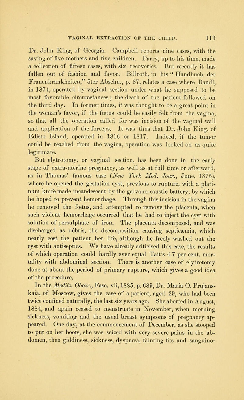 Dr. John King, of Georgia. Campbell reports nine cases, with the saving of five mothers and five children. Parry, up to his time, made a collection of fifteen cases, with six recoveries. But recently it has fallen out of fashion and favor. Billroth, in his  Handbuch der Frauenkrankheiten, 5ter Abschn., p. 87, relates a case where Bandl, in 1874, operated by vaginal section under what he supposed to be most favorable circumstances ; the death of the patient followed on the third day. In former times, it was thought to be a great point in the woman's favor, if the foetus could be easily felt from the vagina, so that all the operation called for was incision of the vaginal wall and application of the forceps. It was thus that Dr. John King, of Edisto Island, operated in 1816 or 1817. Indeed, if the tumor could be reached from the vagina, operation was looked on as quite legitimate. But elytrotomy, or vaginal section, has been done in the early stage of extra-uterine pregnancy, as well as at full time or afterward, as in Thomas' famous case {New York Med. Jour., June, 1875), where he opened the gestation cyst, previous to rupture, with a plati- num knife made incandescent by the galvano-caustic battery, by which he hoped to prevent hemorrhage. Through this incision in the vagina he removed the foetus, and attempted to remove the placenta, when such violent hemorrhage occurred that he had to inject the cyst with solution of persulphate of iron. The placenta decomposed, and was discharged as debris, the decomposition causing septicaemia, which nearly cost the patient her life, although he freely washed out the cyst with antiseptics. We have already criticised this case, the results of which operation could hardly ever equal Tait's 4.7 per cent, mor- tality with abdominal section. There is another case of elytrotomy done at about the period of primary rupture, which gives a good idea of the procedure. In the Meditz. Obozr., Fasc. vii, 1885, p. 689, Dr. Maria O. Prujans- kaia, of Moscow, gives the case of a patient, aged 29, who had been twice confined naturally, the last six years ago. She aborted in August, 1884, and again ceased to menstruate in November, when morning sickness, vomiting and the usual breast symptoms of pregnancy ap- peared. One day, at the commencement of December, as she stooped to put on her boots, she was seized with very severe pains in the ab- domen, then giddiness, sickness, dyspnoea, fainting fits and sanguino-