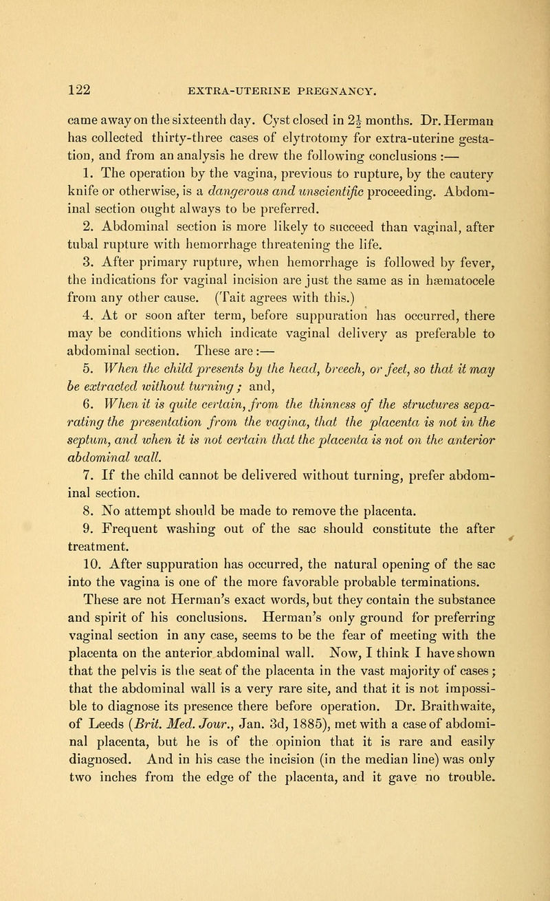 came away on the sixteenth day. Cyst closed in 1\ months. Dr. Herman has collected thirty-three cases of elytrotomy for extra-uterine gesta- tion, and from an analysis he drew the following conclusions :— 1. The operation by the vagina, previous to rupture, by the cautery knife or otherwise, is a dangerous and unscientific proceeding. Abdom- inal section ought always to be preferred. 2. Abdominal section is more likely to succeed than vaginal, after tubal rupture with hemorrhage threatening the life. 3. After primary rupture, when hemorrhage is followed by fever, the indications for vaginal incision are just the same as in hematocele from any other cause. (Tait agrees with this.) 4. At or soon after term, before suppuration has occurred, there may be conditions which indicate vaginal delivery as preferable to abdominal section. These are :— 5. When the child presents by the head, breech, or feet, so that it may be extracted without turning ; and, 6. When it is quite certain, from the thinness of the structures sepa- rating the presentation from the vagina, that the placenta is not in the septum, and when it is not certain that the placenta is not on the anterior abdominal wall. 7. If the child cannot be delivered without turning, prefer abdom- inal section. 8. No attempt should be made to remove the placenta. 9. Frequent washing out of the sac should constitute the after treatment. 10. After suppuration has occurred, the natural opening of the sac into the vagina is one of the more favorable probable terminations. These are not Herman's exact words, but they contain the substance and spirit of his conclusions. Herman's only ground for preferring vaginal section in any case, seems to be the fear of meeting with the placenta on the anterior abdominal wall. Now, I think I have shown that the pelvis is the seat of the placenta in the vast majority of cases ; that the abdominal wall is a very rare site, and that it is not impossi- ble to diagnose its presence there before operation. Dr. Braithwaite, of Leeds (Brit. Med. Jour., Jan. 3d, 1885), met with a case of abdomi- nal placenta, but he is of the opinion that it is rare and easily diagnosed. And in his case the incision (in the median line) was only two inches from the edge of the placenta, and it gave no trouble.