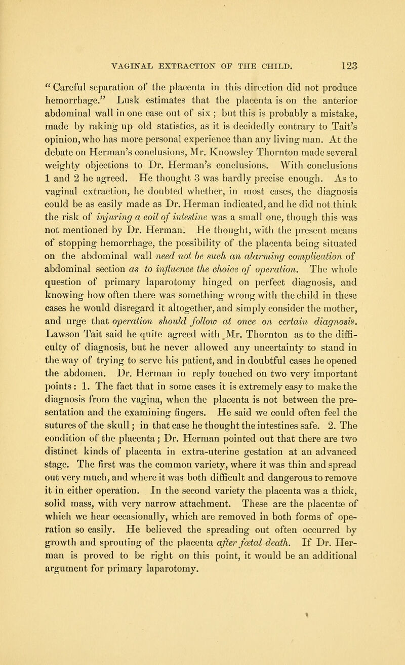  Careful separation of the placenta in this direction did not produce hemorrhage. Lusk estimates that the placenta is on the anterior abdominal wall in one case out of six ; but this is probably a mistake, made by raking up old statistics, as it is decidedly contrary to Tait's opinion, who has more personal experience than any living man. At the debate on Herman's conclusions, Mr. Knowsley Thornton made several weighty objections to Dr. Herman's conclusions. With conclusions 1 and 2 he agreed. He thought 3 was hardly precise enough. As to vaginal extraction, he doubted whether, in most cases, the diagnosis could be as easily made as Dr. Herman indicated, and he did not think the risk of injuring a coil of intestine was a small one, though this was not mentioned by Dr. Herman. He thought, with the present means of stopping hemorrhage, the possibility of the placenta being situated on the abdominal wall need not be such an alarming complication of abdominal section as to influence the choice of operation. The whole question of primary laparotomy hinged on perfect diagnosis, and knowing how often there was something wrong with the child in these cases he would disregard it altogether, and simply consider the mother, and urge that operation should follow at once on certain diagnosis. Lawson Tait said he quite agreed with Mr. Thornton as to the diffi- culty of diagnosis, but he never allowed any uncertainty to stand in the way of trying to serve his patient, and in doubtful cases he opened the abdomen. Dr. Herman in reply touched on two very important points : 1. The fact that in some cases it is extremely easy to make the diagnosis from the vagina, when the placenta is not between the pre- sentation and the examining fingers. He said we could often feel the sutures of the skull; in that case he thought the intestines safe. 2. The condition of the placenta; Dr. Herman pointed out that there are two distinct kinds of placenta in extra-uterine gestation at an advanced stage. The first was the common variety, where it was thin and spread out very much, and where it was both difficult and dangerous to remove it in either operation. In the second variety the placenta was a thick, solid mass, with very narrow attachment. These are the placentae of which we hear occasionally, which are removed in both forms of ope- ration so easily. He believed the spreading out often occurred by growth and sprouting of the placenta after fcetal death. If Dr. Her- man is proved to be right on this point, it would be an additional argument for primary laparotomy.