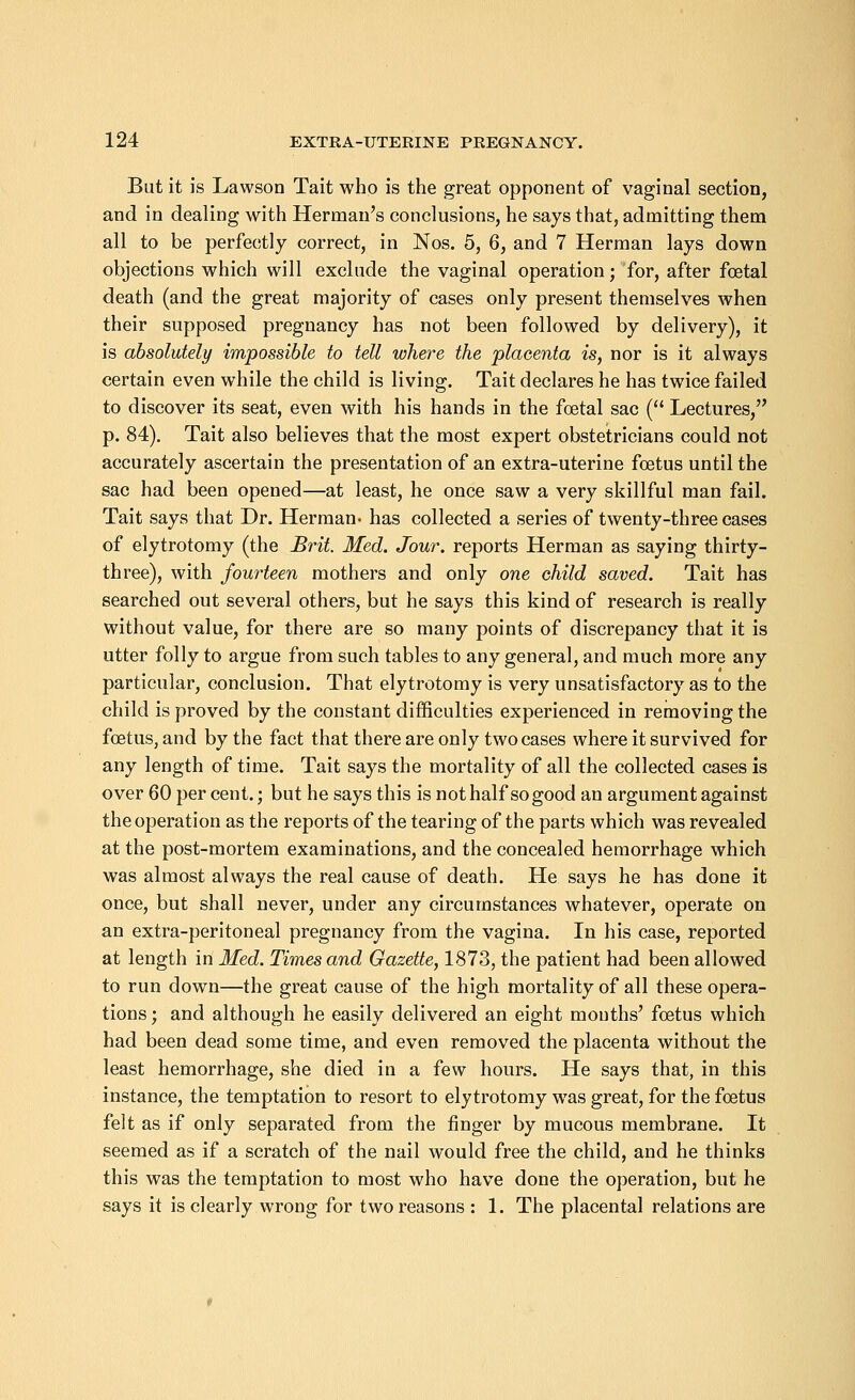 But it is Lawson Tait who is the great opponent of vaginal section, and in dealing with Herman's conclusions, he says that, admitting them all to be perfectly correct, in Nos. 5, 6, and 7 Herman lays down objections which will exclude the vaginal operation; for, after foetal death (and the great majority of cases only present themselves when their supposed pregnancy has not been followed by delivery), it is absolutely impossible to tell where the placenta is, nor is it always certain even while the child is living. Tait declares he has twice failed to discover its seat, even with his hands in the foetal sac ( Lectures, p. 84). Tait also believes that the most expert obstetricians could not accurately ascertain the presentation of an extra-uterine foetus until the sac had been opened—at least, he once saw a very skillful man fail. Tait says that Dr. Herman' has collected a series of twenty-three cases of elytrotomy (the Brit. Med. Jour, reports Herman as saying thirty- three), with fourteen mothers and only one child saved. Tait has searched out several others, but he says this kind of research is really without value, for there are so many points of discrepancy that it is utter folly to argue from such tables to any general, and much more any particular, conclusion. That elytrotomy is very unsatisfactory as to the child is proved by the constant difficulties experienced in removing the foetus, and by the fact that there are only two cases where it survived for any length of time. Tait says the mortality of all the collected cases is over 60 per cent.; but he says this is not half so good an argument against the operation as the reports of the tearing of the parts which was revealed at the post-mortem examinations, and the concealed hemorrhage which was almost always the real cause of death. He says he has done it once, but shall never, under any circumstances whatever, operate on an extra-peritoneal pregnancy from the vagina. In his case, reported at length in Med. Times and Gazette, 1873, the patient had been allowed to run down—the great cause of the high mortality of all these opera- tions ; and although he easily delivered an eight mouths' foetus which had been dead some time, and even removed the placenta without the least hemorrhage, she died in a few hours. He says that, in this instance, the temptation to resort to elytrotomy was great, for the foetus felt as if only separated from the finger by mucous membrane. It seemed as if a scratch of the nail would free the child, and he thinks this was the temptation to most who have done the operation, but he says it is clearly wrong for two reasons : 1. The placental relations are