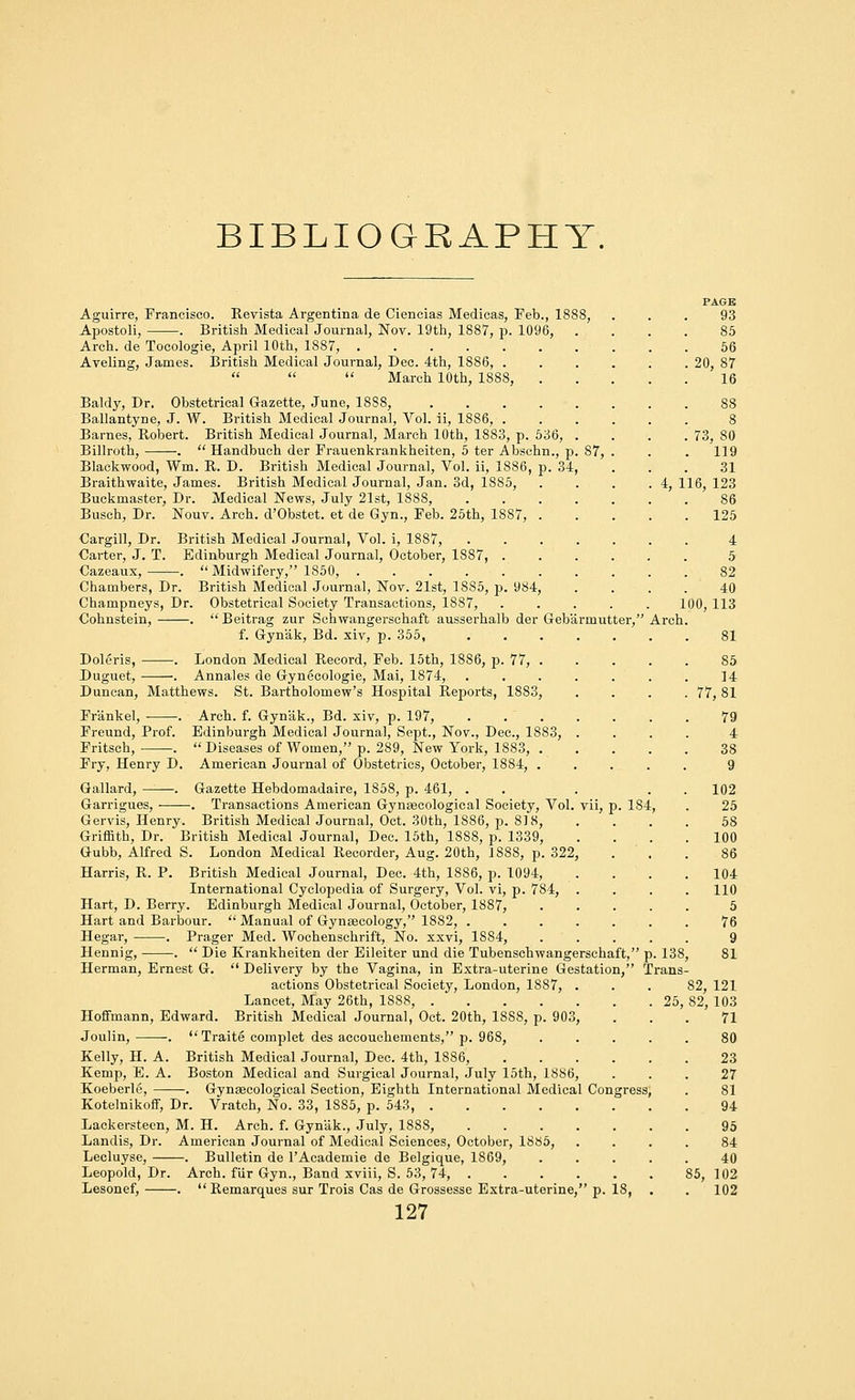 BIBLIOGRAPHY. Aguirre, Francisco. Revista Argentina de Ciencias Medicas, Feb., 1888, Apostoli, . British Medical Journal, Nov. 19th, 1887, p. 1096, . Arch, de Tocologie, April 10th, 1887, Aveling, James. British Medical Journal, Dec. 4th, 1886, .    March 10th, 1888, Baldy, Dr. Obstetrical Gazette, June, 1888, Ballantyne, J. W. British Medical Journal, Vol. ii, 1886, . Barnes, Robert. British Medical Journal, March 10th, 1883, p. 536, . Billroth, .  Handbuch der Frauenkrankheiten, 5 ter Abschn., p. S7, Blackwood, Wm. R. D. British Medical Journal, Vol. ii, 1886, p. 34, Braithwaite, James. British Medical Journal, Jan. 3d, 1885, Buckmaster, Dr. Medical News, July 21st, 1888, .... Busch, Dr. Nouv. Arch. d'Obstet. et de Gyn., Feb. 25th, 1887, . Cargill, Dr. British Medical Journal, Vol. i, 1887, .... Carter, J. T. Edinburgh Medical Journal, October, 1887, . Oazeaux, . Chambers, Dr. Champneys, Dr. Cohnstein, .  Midwifery, 1850, British Medical Journal, Nov. 21st, 1885, p. 984, Obstetrical Society Transactions, 1887,  Beitrag zur Schwangerschaft ausserhalb der Geba f. Gynak, Bd. xiv, p. 355, Arch Doleris, . London Medical Record, Feb. 15th, 1886, p. 77, . Duguet, . Annales de Gynecologie, Mai, 1874, .... Duncan, Matthews. St. Bartholomew's Hospital Reports, 1883, Fr'ankel, . Arch. f. Gyn'ak., Bd. xiv, p. 197, .... Freund, Prof. Edinburgh Medical Journal, Sept., Nov., Dec, 1883, . Fritsch, .  Diseases of Women, p. 289, New York, 1883, . Fry, Henry D. American Journal of Obstetrics, October, 1884, . Gallard, ——. Gazette Hebdomadaire, 1858, p. 461, . Garrigues, . Transactions American Gynaecological Society, Vol. vii, p. 184 Gervis, Henry. British Medical Journal, Oct. 30th, 1886, p. 818, Griffith, Dr. British Medical Journal, Dec. 15th, 1888, p. 1339, Gubb, Alfred S. London Medical Recorder, Aug. 20th, 1888, p. 322, Harris, R. P. British Medical Journal, Dec. 4th, 1886, p. 1094, International Cyclopedia of Surgery, Vol. vi, p. 784, . Hart, D. Berry. Edinburgh Medical Journal, October, 1887, Hart and Barbour.  Manual of Gynaecology, 1882, .... Hegar, . Prager Med. Wochenschrift, No. xxvi, 1884, Hennig, .  Die Krankheiten der Eileiter und die Tubenschwangerschaft, Herman, Ernest G.  Delivery by the Vagina, in Extra-uterine Gestation, r] actions Obstetrical Society, London, 1887, . Lancet, May 26th, 1888, Hoffmann, Edward. British Medical Journal, Oct. 20th, 1888, p. 903, Joulin, .  Traite complet des accouchements, p. 968, Kelly, H. A. British Medical Journal, Dec. 4th, 1886, .... Boston Medical and Surgical Journal, July 15th, 1886, -. Gynaecological Section, Eighth International Medical Congress Kotelnikoff, Dr. Vratch, No. 33, 1885, p. 543 Lackersteen, M. H. Arch. f. Gynak., July, 1888, Landis, Dr. American Journal of Medical Sciences, October, 1885, Lecluyse, . Bulletin de l'Academie de Belgique, 1869, Leopold, Dr. Arch, fur Gyn., Band xviii, S. 53, 74, Lesonef, . Remarques sur Trois Cas de Grossesse Extra-uterine, p. 18, 127 Kemp, E. A. Koeberle, 73, 80 119 31 4, 116, 123 100 PAGE 93 85 56 20, 87 16 .138, Trans- 125 4 5 82 40 , 113 81 85 14 77,81 79 4 38 9 102 25 58 100 86 104 110 5 76 9 81 25, 82, 121 82, 103 71 80 23 27 81 94 95 84 40 85, 102 . 102