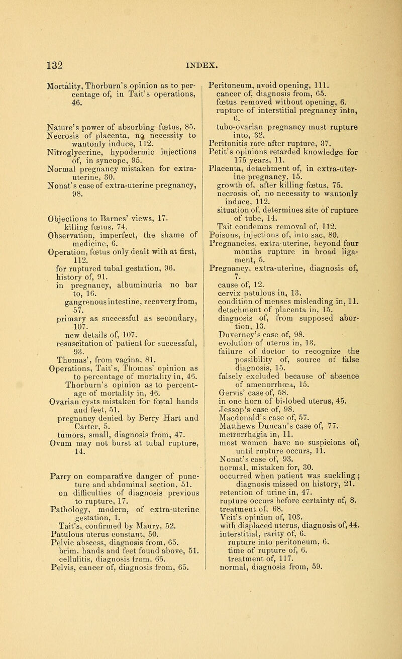 Mortality, Thorburn's opinion as to per- centage of, in Tait's operations, 46. Nature's power of absorbing foetus, 85. Necrosis of placenta, nij necessity to wantonly induce, 112. Nitroglycerine, hypodermic injections of, in syncope, 95. Normal pregnancy mistaken for extra- uterine, 30. Nonat's case of extra-uterine pregnancy, 98. Objections to Barnes' views, 17. killing foetus, 74. Observation, imperfect, the shame of medicine, 6. Operation, foetus only dealt with at first, 112. for ruptured tubal gestation, 96. history of, 91. in pregnancy, albuminuria no bar to, 16. gangrenous intestine, recovery from, 57. primary as successful as secondary, 107. new details of, 107. resuscitation of patient for successful, 93. Thomas', from vagina, 81. Operations, Tait's, Thomas' opinion as to percentage of mortality in, 46. Thorburn's opinion as to percent- age of mortality in, 46. Ovarian cysts mistaken for festal hands and feet, 51. pregnancy denied by Berry Hart and Carter, 5. tumors, small, diagnosis from, 47. Ovum may not burst at tubal rupture, 14. Parry on comparative danger of punc- ture and abdominal section, 51. on difficulties of diagnosis previous to rupture, 17. Pathology, modern, of extra-uterine gestation, 1. Tait's,. confirmed by Maury, 52. Patulous uterus constant, 50. Pelvic abscess, diagnosis from, 65. brim, hands and feet found above, 51. cellulitis, diagnosis from, 65. Pelvis, cancer of, diagnosis from, 65. Peritoneum, avoid opening, 111. cancer of, diagnosis from, 65. foetus removed without opening, 6. rupture of interstitial pregnancy into, 6. tubo-ovarian pregnancy must rupture into, 32. Peritonitis rare after rupture, 37. Petit's opinions retarded knowledge for 175 years, 11. Placenta, detachment of, in extra-uter- ine pregnancy, 15. growth of, after killing foetus, 75. necrosis of, no necessity to wantonly induce, 112. situation of, determines site of rupture of tube, 14. Tait condemns removal of, 112. Poisons, injections of, into sac, 80. Pregnancies, extra-uterine, beyond four months rupture in broad liga- ment, 5. Pregnancy, extra-uterine, diagnosis of, 7. cause of, 12. cervix patulous in, 13. condition of menses misleading in, 11. detachment of placenta in, 15. diagnosis of, from supposed abor- tion, 13. Duverney's case of, 98. evolution of uterus in, 13. failure of doctor to recognize the possibility of, source of false diagnosis, 15. falsely excluded because of absence of amenorrhoea, 15. Gervis' case of, 58. in one horn of bi-lobed uterus, 45. Jessop's case of, 98. Macdonald's case of, 57. Matthews Duncan's case of, 77. metrorrhagia in, 11. most women have no suspicions of, until rupture occurs, 11. Nonat's case of, 93. normal, mistaken for, 30. occurred when patient was suckling ; diagnosis missed on history, 21. retention of urine in, 47. rupture occurs before certainty of, 8. treatment of, 68. Veit's opinion of, 103. with displaced uterus, diagnosis of, 44. interstitial, rarity of, 6. rupture into peritoneum, 6. time of rupture of, 6. treatment of, 117. normal, diagnosis from, 59.