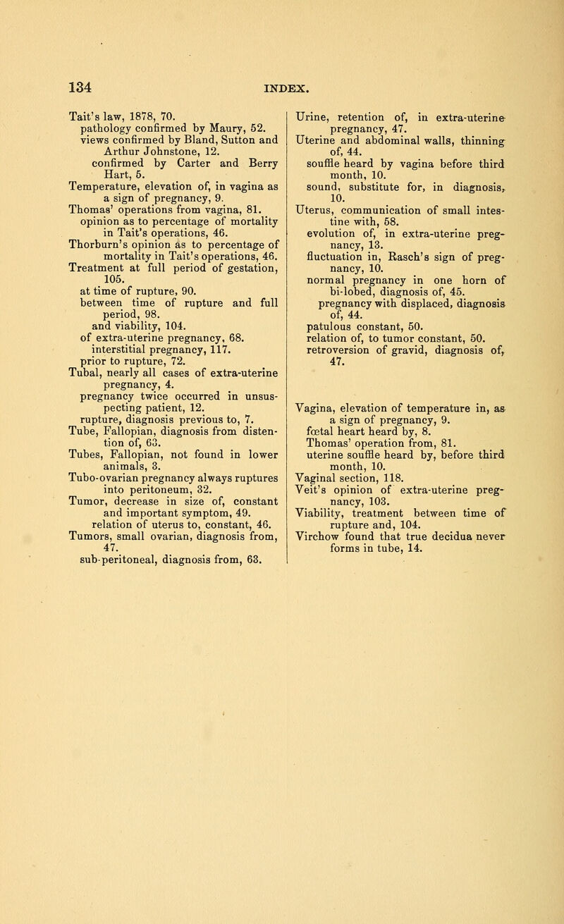 Tait's law, 1878, 70. pathology confirmed by Maury, 52. views confirmed by Bland, Sutton and Arthur Johnstone, 12. confirmed by Carter and Berry Hart, 5. Temperature, elevation of, in vagina as a sign of pregnancy, 9. Thomas' operations from vagina, 81. opinion as to percentage of mortality in Tait's operations, 46. Thorburn's opinion as to percentage of mortality in Tait's operations, 46. Treatment at full period of gestation, 105. at time of rupture, 90. between time of rupture and full period, 98. and viability, 104. of extra-uterine pregnancy, 68. interstitial pregnancy, 117. prior to rupture, 72. Tubal, nearly all cases of extra-uterine pregnancy, 4. pregnancy twice occurred in unsus- pecting patient, 12. rupture, diagnosis previous to, 7. Tube, Fallopian, diagnosis from disten- tion of, 63. Tubes, Fallopian, not found in lower animals, 3. Tubo-ovarian pregnancy always ruptures into peritoneum, 32. Tumor, decrease in size of, constant and important symptom, 49. relation of uterus to, constant, 46. Tumors, small ovarian, diagnosis from, 47. sub-peritoneal, diagnosis from, 63. Urine, retention of, in extra-uterine pregnancy, 47. Uterine and abdominal walls, thinning of, 44. souffle heard by vagina before third month, 10. sound, substitute for, in diagnosis, 10. Uterus, communication of small intes- tine with, 58. evolution of, in extra-uterine preg- nancy, 13. fluctuation in, Rasch's sign of preg- nancy, 10. normal pregnancy in one horn of bi-lobed, diagnosis of, 45. pregnancy with displaced, diagnosis of, 44. patulous constant, 50. relation of, to tumor constant, 50. retroversion of gravid, diagnosis ofr 47. Vagina, elevation of temperature in, as- a sign of pregnancy, 9. fcetal heart heard by, 8. Thomas' operation from, 81. uterine souffle heard by, before third month, 10. Vaginal section, 118. Veit's opinion of extra-uterine preg- nancy, 103. Viability, treatment between time of rupture and, 104. Virchow found that true decidua never forms in tube, 14.