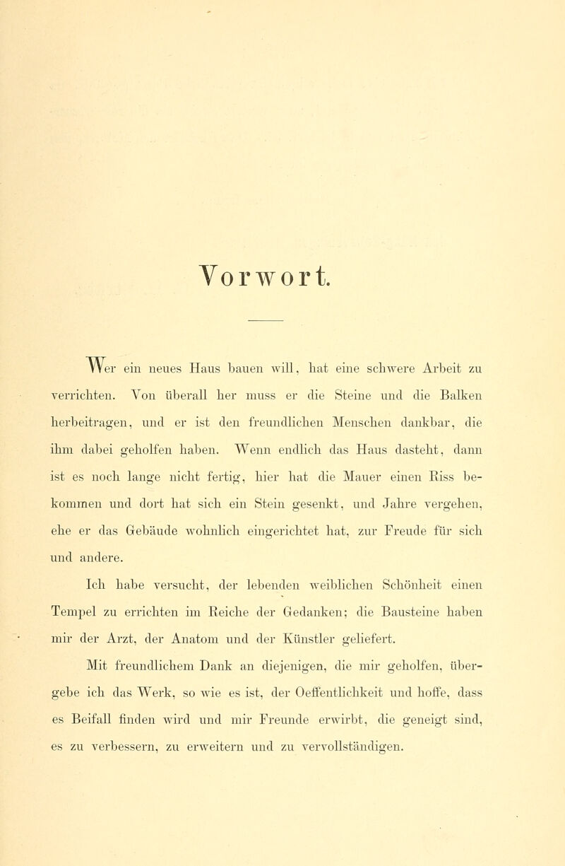 Vorwort. Wer ein neues Haus bauen will, hat eine schwere Arbeit zu verrichten. Von überall her muss er die Steine und die Balken herbeitragen, und er ist den freundlichen Menschen dankbar, die ihm dabei geholfen haben. Wenn endlich das Haus dasteht, dann ist es noch lange nicht fertig, hier hat die Mauer einen Riss be- kommen und dort hat sich ein Stein gesenkt, und Jahre vergehen, ehe er das Gebäude wohnlich eingerichtet hat, zur Freude für sich und andere. Ich habe versucht, der lebenden weiblichen Schönheit einen Tempel zu errichten im Reiche der Gedanken; die Bausteine haben mir der Arzt, der Anatom und der Künstler geliefert. Mit freundlichem Dank an diejenigen, die mir geholfen, über- gebe ich das Werk, so wie es ist, der Oeffentlichkeit und hoffe, dass es Beifall finden wird und mir Freunde erwirbt, die geneigt sind, es zu verbessern, zu erweitern und zu vervollständigen.