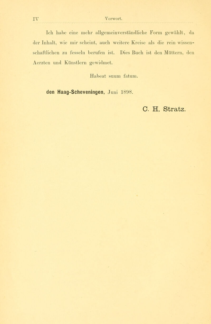 Ich habe eine mehr allgemeinverständliche Form gewählt, da der Inhalt, wie mir scheint, auch weitere Kreise als die rein wissen- schaftlichen zu fesseln berufen ist. Dies Buch ist den Müttern, den Aerzten und Künstlern gewidmet. Habeat suum fatum. den Haag-Scheveningen, Juni 1898. C. H. Stratz.