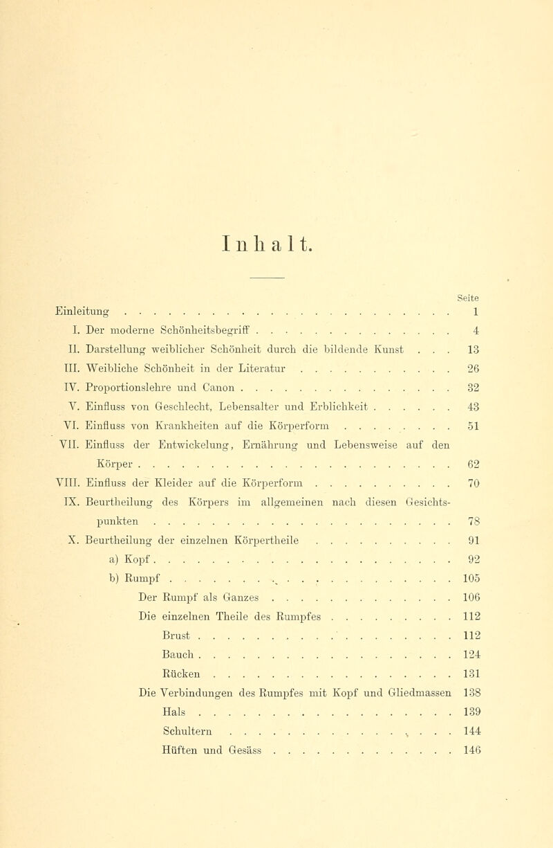 Inhalt. Seite Einleitung 1 I. Der moderne Schönheitsbegriff 4 IL Darstellung weiblicher Schönheit durch die bildende Kunst ... 13 III. Weibliche Schönheit in der Literatur 26 IV. Proportionslehre und Canon 32 V. Einfluss von Geschlecht, Lebensalter und Erblichkeit 43 VI. Einfluss von Krankheiten auf die Körperform 51 VII. Einfluss der Entwickelung, Ernährung und Lebensweise auf den Körper 62 VIII. Einfluss der Kleider auf die Körperform 70 IX. Beurtheilung des Körpers im allgemeinen nach diesen Gesichts- punkten 78 X. Beurtheilung der einzelnen Körpertheile 91 a) Kopf 92 b) Rumpf s 105 Der Rumpf als Ganzes 106 Die einzelnen Theile des Rumpfes 112 Brust ' 112 Bauch 124 Rücken 131 Die Verbindungen des Rumpfes mit Kopf und Gliedmassen 138 Hals 139 Schultern ., . . . 144 Hüften und Gesäss 146