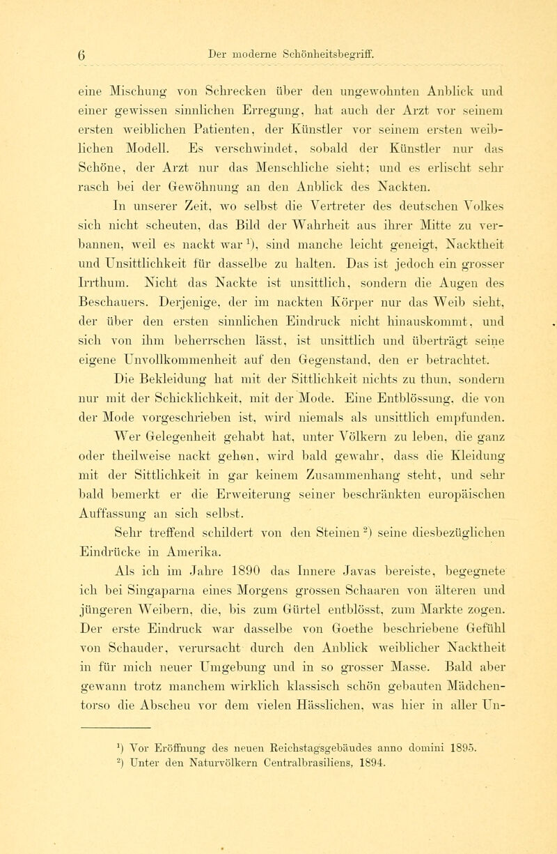 eine Mischung von Schrecken über den ungewohnten Anblick und einer gewissen sinnlichen Erregung, hat auch der Arzt vor seinem ersten weiblichen Patienten, der Künstler vor seinem ersten weib- lichen Modell. Es verschwindet, sobald der Künstler nur das Schöne, der Arzt nur das Menschliche sieht; und es erlischt sehr rasch bei der Gewöhnung an den Anblick des Nackten. In unserer Zeit, wo selbst die Vertreter des deutschen Volkes sich nicht scheuten, das Bild der Wahrheit aus ihrer Mitte zu ver- bannen, weil es nackt war 1), sind manche leicht geneigt, Nacktheit und Unsittlichkeit für dasselbe zu halten. Das ist jedoch ein grosser Irrthum. Nicht das Nackte ist unsittlich, sondern die Augen des Beschauers. Derjenige, der im nackten Körper nur das Weib sieht, der über den ersten sinnlichen Eindruck nicht hinauskommt, und sich von ihm beherrschen lässt, ist unsittlich und überträgt seine eigene Unvollkommenheit auf den Gegenstand, den er betrachtet. Die Bekleidung hat mit der Sittlichkeit nichts zu thun, sondern nur mit der Schicklichkeit, mit der Mode. Eine Entblössung, die von der Mode vorgeschrieben ist, wird niemals als unsittlich empfunden. Wer Gelegenheit gehabt hat, unter Völkern zu leben, die ganz oder theilweise nackt gehen, wird bald gewahr, class die Kleidung mit der Sittlichkeit in gar keinem Zusammenhang steht, und sehr bald bemerkt er die Erweiterung seiner beschränkten europäischen Auffassung an sich selbst. Sehr treffend schildert von den Steinen 2) seine diesbezüglichen Eindrücke in Amerika. Als ich im Jahre 1890 das Innere Javas bereiste, begegnete ich bei Singaparna eines Morgens grossen Schaaren von älteren und jüngeren Weibern, die, bis zum Gürtel entblösst, zum Markte zogen. Der erste Eindruck war dasselbe von Goethe beschriebene Gefühl von Schauder, verursacht durch den Anblick weiblicher Nacktheit in für mich neuer Umgebung und in so grosser Masse. Bald aber gewann trotz manchem wirklich klassisch schön gebauten Mädchen- torso die Abscheu vor dem vielen Hässlichen, was hier in aller Un- *) Vor Eröffnung des neuen Reiehstagsgebäudes anno domini 1895.