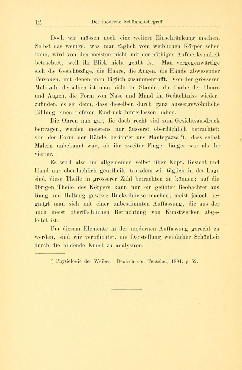 Doch wir müssen noch eine weitere Einschränkung machen. Selbst das wenige, was man täglich vom weiblichen Körper sehen kann, wird von den meisten nicht mit der nöthigen Aufmerksamkeit betrachtet, weil ihr Blick nicht geübt ist. Man vergegenwärtige sich die Gesichtszüge, die Haare, die Augen, die Hände abwesender Personen, mit denen man täglich zusammentrifft. Von der grösseren Mehrzahl derselben ist man nicht im Stande, die Farbe der Haare und Augen, die Form von Nase und Mund im Gedächtniss wieder- zufinden, es sei denn, dass dieselben durch ganz aussergewöhnliche Bildung einen tieferen Eindruck hinterlassen haben. Die Ohren nun gar, die doch recht viel zum Gesichtsausdruck beitragen, werden meistens nur äusserst oberflächlich betrachtet; von der Form der Hände berichtet uns Mantegazzal), dass selbst Malern unbekannt war, ob ihr zweiter Finger länger war als ihr vierter. Es wird also im allgemeinen selbst über Kopf, Gesicht und Hand nur oberflächlich geurtheilt, trotzdem wir täglich in der Lage sind, diese Theile in grösserer Zahl betrachten zu können; auf die übrigen Theile des Körpers kann nur ein geübter Beobachter aus Gang und Haltung gewisse Rückschlüsse machen; meist jedoch be- gnügt man sich mit einer unbestimmten Auffassung, die aus der auch meist oberflächlichen Betrachtung von Kunstwerken abge- leitet ist. Um diesem Elemente in der modernen Auffassung gerecht zu werden, sind wir verpflichtet, die Darstellung weiblicher Schönheit durch die bildende Kunst zu analysiren. !) Physiologie des Weibes. Deutsch von Teuscher, 1894, p. 52.