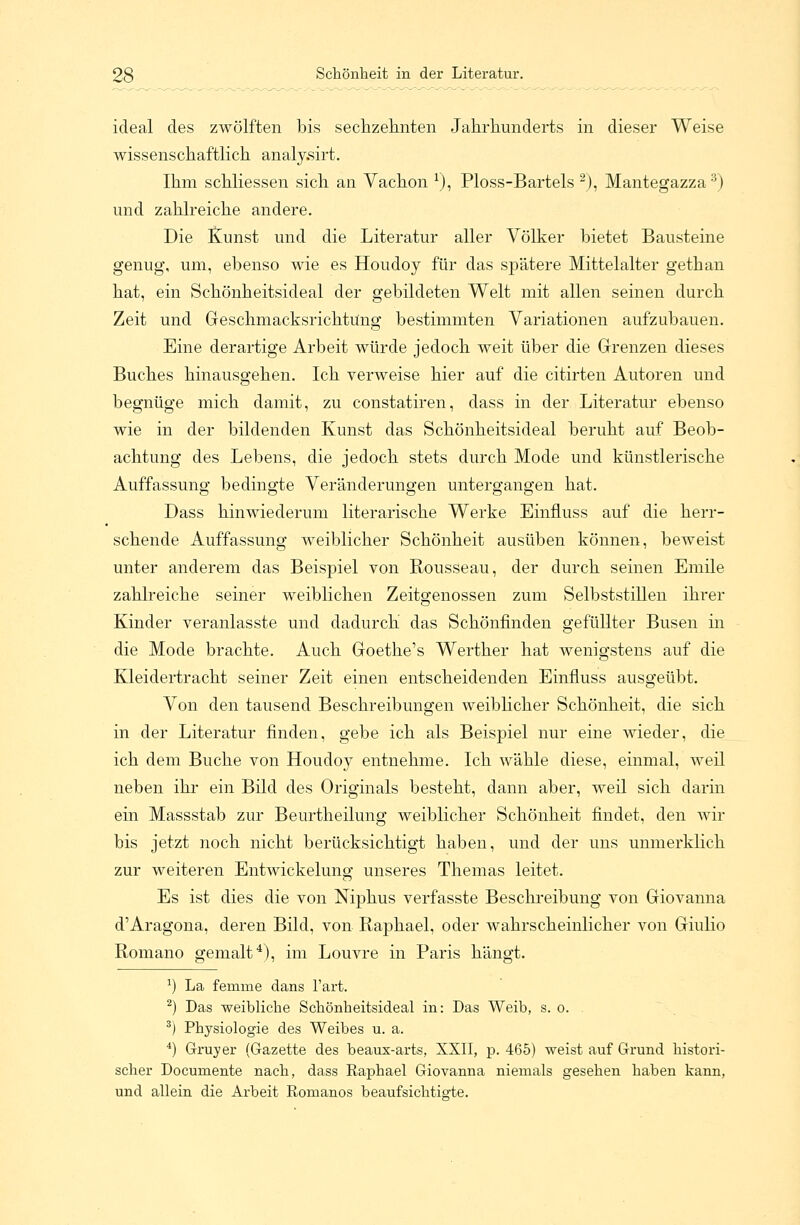 ideal des zwölften bis sechzehnten Jahrhunderts in dieser Weise wissenschaftlich analy.sirt. Ihm schliessen sich an Vachon *), Ploss-Bartels 2), Mantegazza3) und zahlreiche andere. Die Kunst und die Literatur aller Völker bietet Bausteine genug, um, ebenso wie es Houdoy für das spätere Mittelalter gethan hat, ein Schönheitsideal der gebildeten Welt mit allen seinen durch Zeit und Geschmacksrichtung bestimmten Variationen aufzubauen. Eine derartige Arbeit würde jedoch weit über die Grenzen dieses Buches hinausgehen. Ich verweise hier auf die citirten Autoren und begnüge mich damit, zu constatiren, dass in der Literatur ebenso wie in der bildenden Kunst das Schönheitsideal beruht auf Beob- achtung des Lebens, die jedoch stets durch Mode und künstlerische Auffassung bedingte Veränderungen untergangen hat. Dass hinwiederum literarische Werke Einfluss auf die herr- schende Auffassung weiblicher Schönheit ausüben können, beweist unter anderem das Beispiel von Rousseau, der durch seinen Emile zahlreiche seiner weiblichen Zeitgenossen zum Selbststillen ihrer Kinder veranlasste und dadurch das Schönfinden gefüllter Busen in die Mode brachte. Auch Goethe's Werther hat wenigstens auf die Kleidertracht seiner Zeit einen entscheidenden Einfluss ausgeübt. Von den tausend Beschreibungen weiblicher Schönheit, die sich in der Literatur finden, gebe ich als Beispiel nur eine wieder, die ich dem Buche von Houdoy entnehme. Ich wähle diese, einmal, weil neben ihr ein Bild des Originals besteht, dann aber, weil sich darin ein Massstab zur Beurtheilung weiblicher Schönheit findet, den wir bis jetzt noch nicht berücksichtigt haben, und der uns unmerklich zur weiteren Entwickelung unseres Themas leitet. Es ist dies die von Niphus verfasste Beschreibung von Giovanna d'Aragona, deren Bild, von Raphael, oder wahrscheinlicher von Giulio Romano gemalt4), im Louvre in Paris hängt. J) La femme dans l'art. 2) Das weibliche Sckönheitsideal in: Das Weib, s. o. 3) Physiologie des Weibes u. a. 4) Gruyer (Gazette des beaux-arts, XXII, p. 465) weist auf Grund histori- scher Docurnente nach, dass Raphael Giovanna niemals gesehen haben kann, und allein die Arbeit Romanos beaufsichtigte.