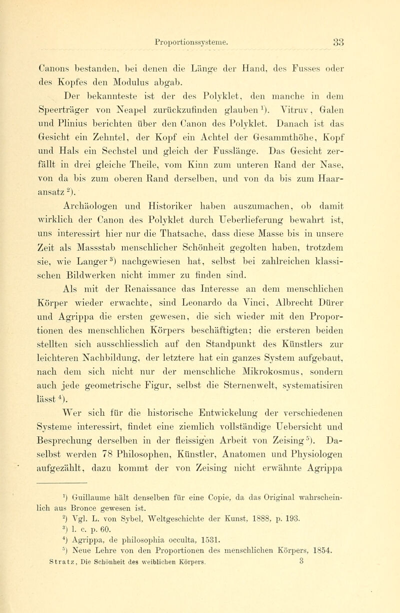 Canons bestanden, bei denen die Länge der Hand, des Fusses oder des Kopfes den Modulus abgab. Der bekannteste ist der des Polyklet, den manche in dem Speerträger von Neapel zurückzufinden glauben1). Vitruv, Galen und Plinius berichten über den Canon des Polyklet. Danach ist das Gesicht ein Zehntel, der Kopf ein Achtel der Gesammthöhe, Kopf und Hals ein Sechstel und gleich der Fusslänge. Das Gesicht zer- fällt in drei gleiche Theile, vom Kinn zum unteren Rand der Nase, von da bis zum oberen Rand derselben, und von da bis zum Haar- ansatz -). Archäologen und Historiker haben auszumachen, ob damit wirklich der Canon des Polyklet durch Ueberlieferung bewahrt ist, uns interessirt hier nur die Thatsache, dass diese Masse bis in unsere Zeit als Massstab menschlicher Schönheit gegolten haben, trotzdem sie, wie Langer3) nachgewiesen hat, selbst bei zahlreichen klassi- schen Bildwerken nicht immer zu finden sind. Als mit der Renaissance das Interesse an dem menschlichen Körper wieder erwachte, sind Leonardo da Vinci, Albrecht Dürer und Agrippa die ersten gewesen, die sich wieder mit den Propor- tionen des menschlichen Körpers beschäftigten; die ersteren beiden stellten sich ausschliesslich auf den Standpunkt des Künstlers zur leichteren Nachbildung, der letztere hat ein ganzes System aufgebaut, nach dem sich nicht nur der menschliche Mikrokosmus, sondern auch jede geometrische Figur, selbst die Sternenwelt, systematisiren lässt 4). Wer sich für die historische Entwickelung der verschiedenen Systeme interessirt, findet eine ziemlich vollständige Uebersicht und Besprechung derselben in der fleissigen Arbeit von Zeising5). Da- selbst werden 78 Philosophen, Künstler, Anatomen und Physiologen aufgezählt, dazu kommt der von Zeising nicht erwähnte Agrippa 2) Guillaurne hält denselben für eine Copie, da das Original wahrschein- lich aus Bronce gewesen ist. 2) Vgl. L. von Sybel, Weltgeschichte der Kunst, 1888, p. 193. 3) 1. c. p. 60. 4) Agrippa, de philosophia occulta, 1531. 5) Neue Lehre von den Proportionen des menschlichen Körpers, 1854. Stratz, Die Schönheit des weiblichen Körpers. 3