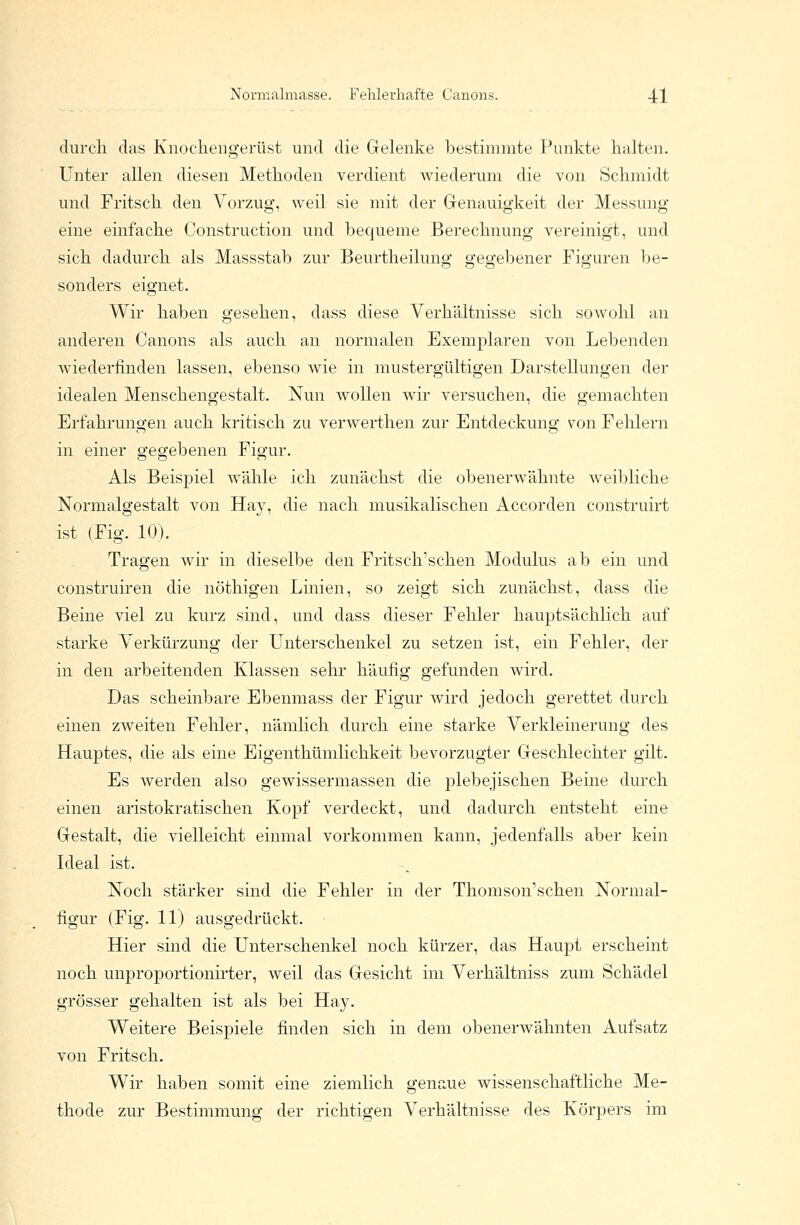 durch das Knochengerüst und die Gelenke bestimmte Punkte halten. Unter allen diesen Methoden verdient wiederum die von Schmidt und Fritsch den Vorzug, weil sie mit der Genauigkeit der Messung eine einfache Construction und bequeme Berechnung vereinigt, und sich dadurch als Massstab zur Beurtheilung gegebener Figuren be- sonders eignet. Wir haben gesehen, dass diese Verhältnisse sich sowohl an anderen Canons als auch an normalen Exemplaren von Lebenden wiederfinden lassen, ebenso wie in mustergültigen Darstellungen der idealen Menschengestalt. Nun wollen wir versuchen, die gemachten Erfahrungen auch kritisch zu verwerthen zur Entdeckung von Fehlern in einer gegebenen Figur. Als Beispiel wähle ich zunächst die obenerwähnte weibliche Normalgestalt von Hay, die nach musikalischen Accorden construirt ist (Fig. 10). Tragen wir in dieselbe den Fritsch'schen Modulus ab ein und construiren die nöthigen Linien, so zeigt sich zunächst, dass die Beine viel zu kurz sind, und dass dieser Fehler hauptsächlich auf starke Verkürzung der Unterschenkel zu setzen ist, ein Fehler, der in den arbeitenden Klassen sehr häufig gefunden wird. Das scheinbare Ebenmass der Figur wird jedoch gerettet durch einen zweiten Fehler, nämlich durch eine starke Verkleinerung des Hauptes, die als eine Eigentümlichkeit bevorzugter Geschlechter gilt. Es werden also gewissermassen die plebejischen Beine durch einen aristokratischen Kopf verdeckt, und dadurch entsteht eine Gestalt, die vielleicht einmal vorkommen kann, jedenfalls aber kein Ideal ist. Noch stärker sind die Fehler in der Thomson'schen Normal- figur (Fig. 11) ausgedrückt. Hier sind die Unterschenkel noch kürzer, das Haupt erscheint noch unproportionirter, weil das Gesicht im Verhältniss zum Schädel grösser gehalten ist als bei Hay. Weitere Beispiele finden sich in dem obenerwähnten Aufsatz von Fritsch. Wir haben somit eine ziemlich genaue wissenschaftliche Me- thode zur Bestimmung der richtigen Verhältnisse des Körpers im