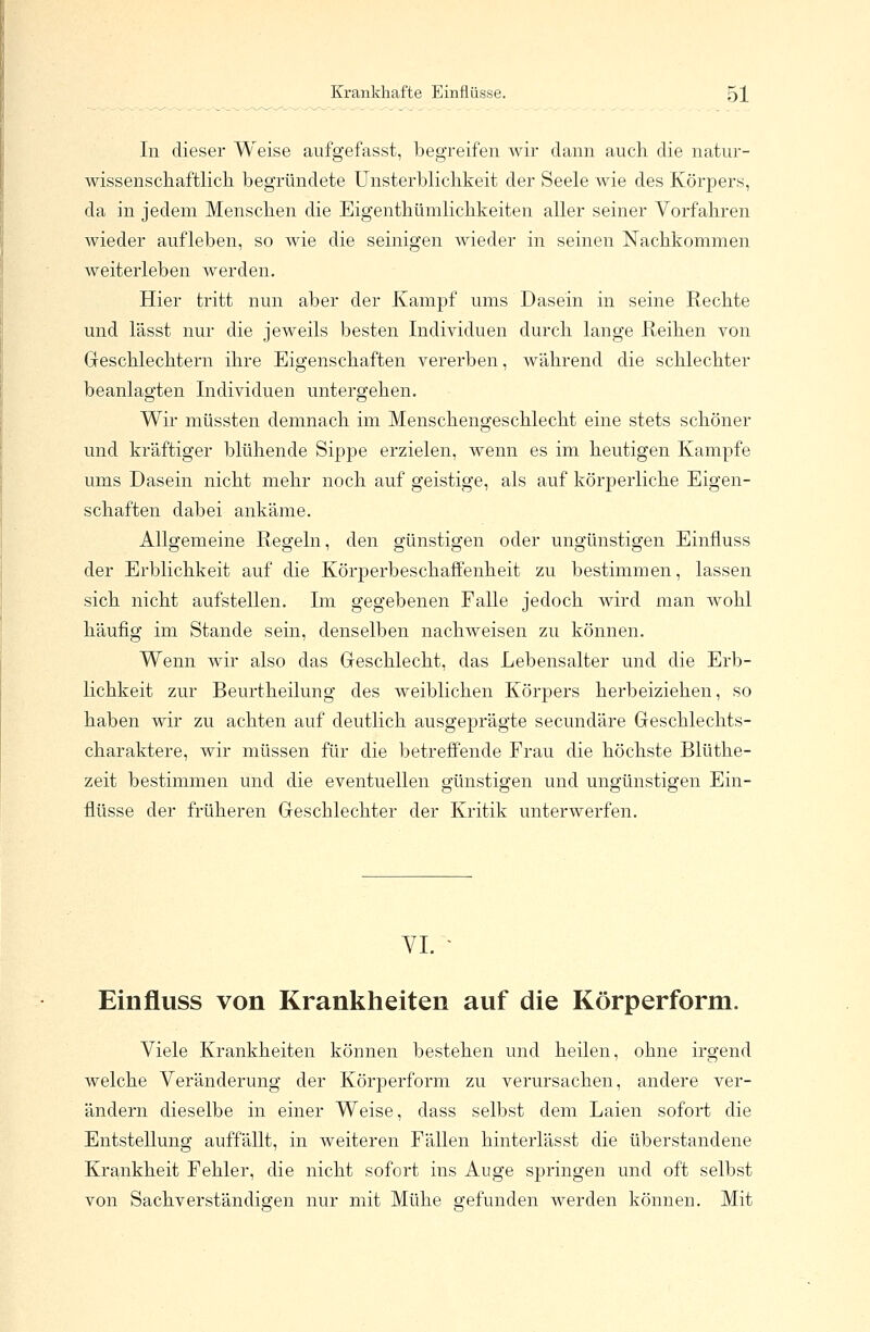 In dieser Weise aufgefasst, begreifen wir dann auch die natur- wissenschaftlich begründete Unsterblichkeit der Seele wie des Körpers, da in jedem Menschen die Eigenthümlichkeiten aller seiner Vorfahren wieder aufleben, so wie die seinigen wieder in seinen Nachkommen weiterleben werden. Hier tritt nun aber der Kampf ums Dasein in seine Rechte und lässt nur die jeweils besten Individuen durch lange Reihen von Geschlechtern ihre Eigenschaften vererben, während die schlechter beanlagten Individuen untergehen. Wir müssten demnach im Menschengeschlecht eine stets schöner und kräftiger blühende Sippe erzielen, wenn es im heutigen Kampfe ums Dasein nicht mehr noch auf geistige, als auf körperliche Eigen- schaften dabei ankäme. Allgemeine Regeln, den günstigen oder ungünstigen Einnuss der Erblichkeit auf die Körperbeschaffenheit zu bestimmen, lassen sich nicht aufstellen. Im gegebenen Falle jedoch wird man wohl häufig im Stande sein, denselben nachweisen zu können. Wenn wir also das Geschlecht, das Lebensalter und die Erb- lichkeit zur Beurtheilung des weiblichen Körpers herbeiziehen, so haben wir zu achten auf deutlich ausgeprägte secundäre Geschlechts- charaktere, wir müssen für die betreffende Frau die höchste Blüthe- zeit bestimmen und die eventuellen günstigen und ungünstigen Ein- flüsse der früheren Geschlechter der Kritik unterwerfen. VI. • Einfluss von Krankheiten auf die Körperform. Viele Krankheiten können bestehen und heilen, ohne irgend welche Veränderung der Körperform zu verursachen, andere ver- ändern dieselbe in einer Weise, dass selbst dem Laien sofort die Entstellung auffällt, in weiteren Fällen hinterlässt die überstanclene Krankheit Fehler, die nicht sofort ins Auge springen und oft selbst von Sachverständigen nur mit Mühe gefunden werden können. Mit