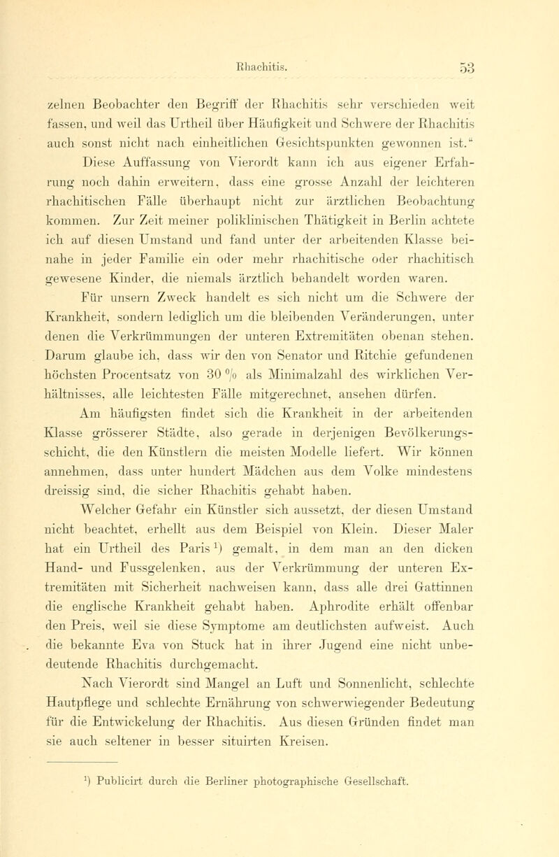 Rhachitis. ÖÖ zelnen Beobachter den Begriff der Rhachitis sehr verschieden weit fassen, und weil das Urtheil über Häufigkeit und Schwere der Rhachitis auch sonst nicht nach einheitlichen Gesichtspunkten gewonnen ist. Diese Auffassung von Vierordt kann ich aus eigener Erfah- rung noch dahin erweitern, dass eine grosse Anzahl der leichteren rhachitischen Fälle überhaupt nicht zur ärztlichen Beobachtung kommen. Zur Zeit meiner poliklinischen Thätigkeit in Berlin achtete ich auf diesen Umstand und fand unter der arbeitenden Klasse bei- nahe in jeder Familie ein oder mehr rhachitische oder rhachitisch gewesene Kinder, die niemals ärztlich behandelt worden waren. Für unsern Zweck handelt es sich nicht um die Schwere der Krankheit, sondern lediglich um die bleibenden Veränderungen, unter denen die Verkrümmungen der unteren Extremitäten obenan stehen. Darum glaube ich, dass wir den von Senator und Ritchie gefundenen höchsten Procentsatz von 30 °/o als Minimalzahl des wirklichen Ver- hältnisses, alle leichtesten Fälle mitgerechnet, ansehen dürfen. Am häufigsten findet sich die Krankheit in der arbeitenden Klasse grösserer Städte, also gerade in derjenigen Bevölkerungs- schicht, die den Künstlern die meisten Modelle liefert. Wir können annehmen, dass unter hundert Mädchen aus dem Volke mindestens dreissig sind, die sicher Rhachitis gehabt haben. Welcher Gefahr ein Künstler sich aussetzt, der diesen Umstand nicht beachtet, erhellt aus dem Beispiel von Klein. Dieser Maler hat ein Urtheil des Paris1) gemalt, in dem man an den dicken Hand- und Fussgelenken, aus der Verkrümmung der unteren Ex- tremitäten mit Sicherheit nachweisen kann, dass alle drei Gattinnen die englische Krankheit gehabt haben. Aphrodite erhält offenbar den Preis, weil sie diese Symptome am deutlichsten aufweist. Auch die bekannte Eva von Stuck hat in ihrer Jugend eine nicht unbe- deutende Rhachitis durchgemacht. Nach Vierordt sind Mangel an Luft und Sonnenlicht, schlechte Hautpflege und schlechte Ernährung von schwerwiegender Bedeutung für die Entwickelung der Rhachitis. Aus diesen Gründen findet man sie auch seltener in besser situirten Kreisen. Publicirt durch die Berliner photographische Gesellschaft.