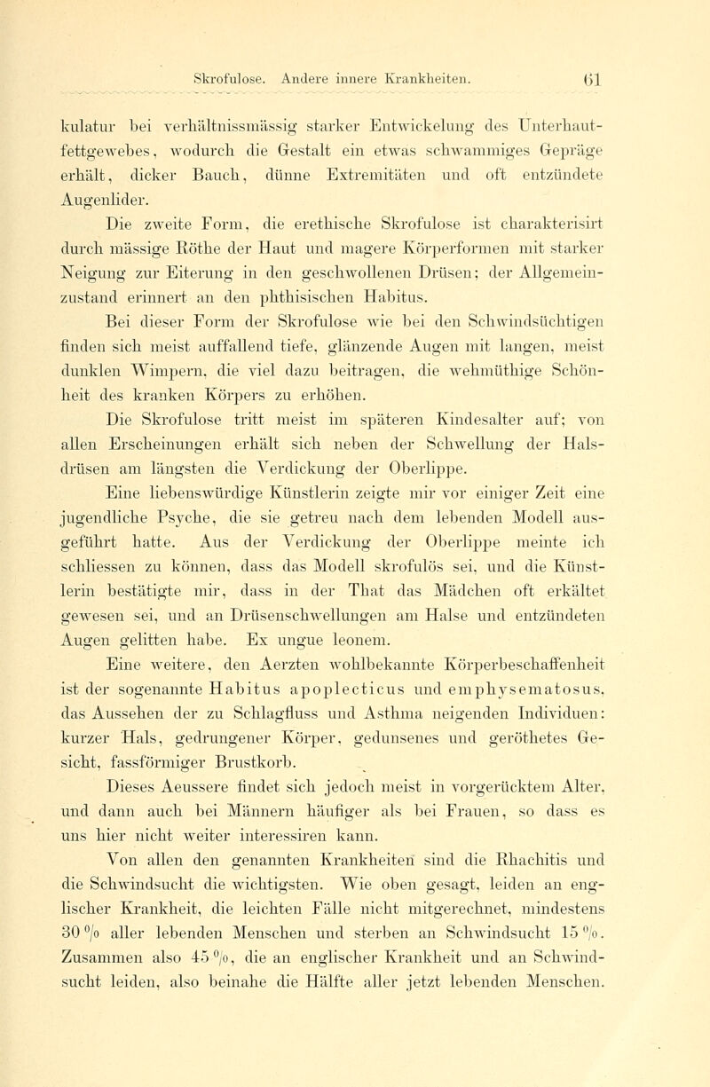 Skrofulöse. Andere innere Krankheiten. Ol kulatur bei verhältnissmässig starker Entwickelung des Unterhaut- fettgewebes, wodurch die Gestalt ein etwas schwammiges Gepräge erhält, dicker Bauch, dünne Extremitäten und oft entzündete Augenlider. Die zweite Form, die erethische Skrofulöse ist charakterisirt durch massige Röthe der Haut und magere Körperformen mit starker Neigung zur Eiterung in den geschwollenen Drüsen; der Allgemein- zustand erinnert an den phthisischen Habitus. Bei dieser Form der Skrofulöse wie bei den Schwindsüchtigen finden sich meist auffallend tiefe, glänzende Augen mit langen, meist dunklen Wimpern, die viel dazu beitragen, die wehmüthige Schön- heit des kranken Körpers zu erhöhen. Die Skrofulöse tritt meist im späteren Kindesalter auf; von allen Erscheinungen erhält sich neben der Schwellung der Hals- drüsen am längsten die Verdickung der Oberlippe. Eine liebenswürdige Künstlerin zeigte mir vor einiger Zeit eine jugendliche Psyche, die sie getreu nach dem lebenden Modell aus- geführt hatte. Aus der Verdickung der Oberlippe meinte ich schliessen zu können, dass das Modell skrofulös sei, und die Künst- lerin bestätigte mir, dass in der That das Mädchen oft erkältet gewesen sei, und an Drüsenschwellungen am Halse und entzündeten Augen gelitten habe. Ex ungue leonem. Eine weitere, den Aerzten wohlbekannte Körperbeschaffenheit ist der sogenannte Habitus apoplecticus und emphysematosus, das Aussehen der zu Schlagfluss und Asthma neisrenden Individuen: kurzer Hals, gedrungener Körper, gedunsenes und geröthetes Ge- sicht, fassförmiger Brustkorb. Dieses Aeussere findet sich jedoch meist in vorgerücktem Alter. und dann auch bei Männern häufiger als bei Frauen, so dass es uns hier nicht weiter interessiren kann. Von allen den genannten Krankheiten sind die Rhachitis und die Schwindsucht die wichtigsten. Wie oben gesagt, leiden an eng- lischer Krankheit, die leichten Fälle nicht mitgerechnet, mindestens 30 °/o aller lebenden Menschen und sterben an Schwindsucht 15°/o. Zusammen also 45°/o, die an englischer Krankheit und an Schwind- sucht leiden, also beinahe die Hälfte aller jetzt lebenden Menschen.