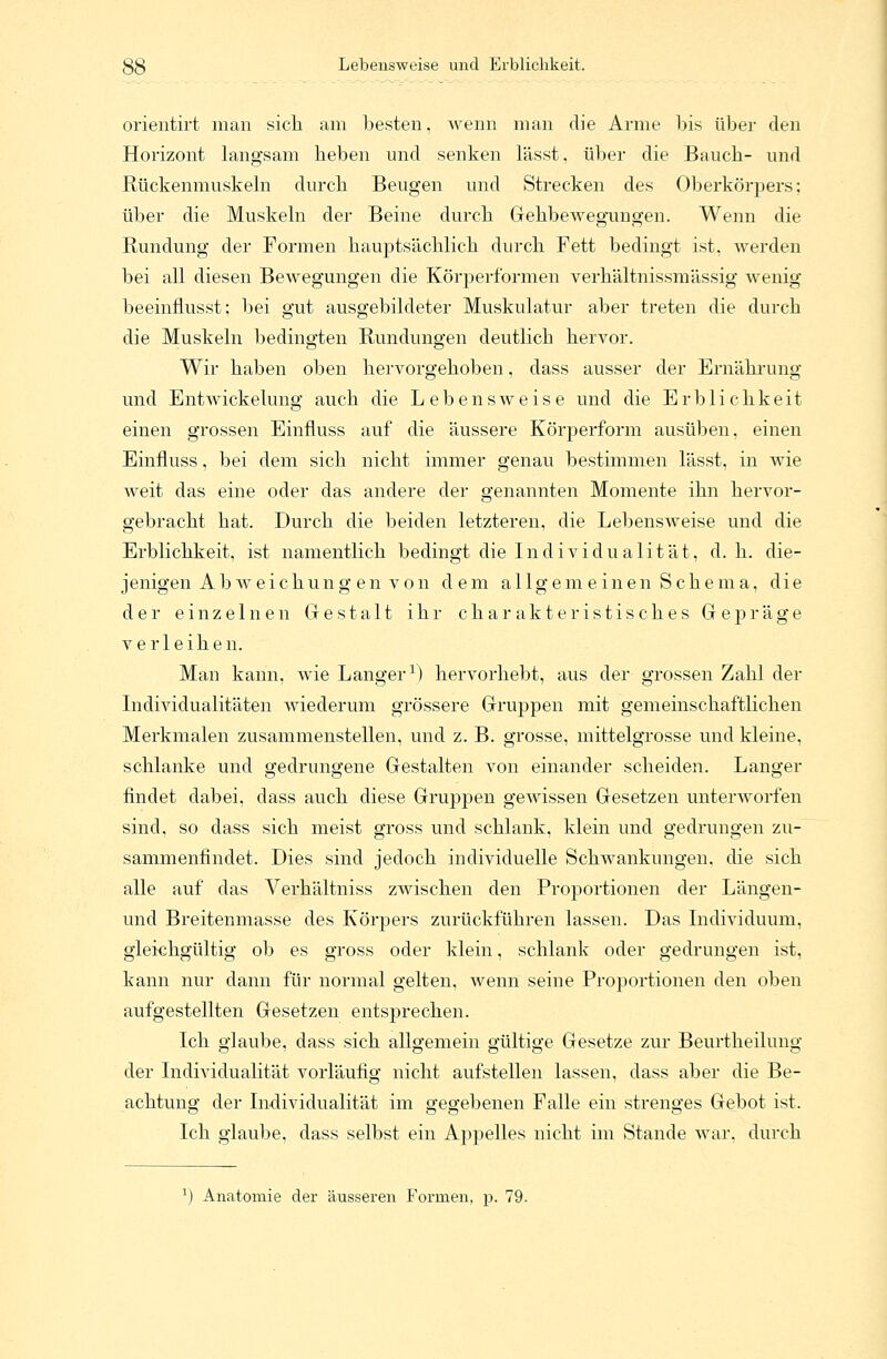 38 Lebensweise und Erblichkeit. orientirt man sich am besten, wenn man die Arme bis über den Horizont langsam heben und senken lässt. über die Bauch- und Rückenmuskeln durch Beugen und Strecken des Oberkörpers; über die Muskeln der Beine durch Gehbewegungen. Wenn die Rundung der Formen hauptsächlich durch Fett bedingt ist, werden bei all diesen Bewegungen die Körperformen verhältnissmässig wenig beeinflusst; bei gut ausgebildeter Muskulatur aber treten die durch die Muskeln bedingten Rundungen deutlich hervor. Wir haben oben hervorgehoben, dass ausser der Ernährung und Entwickelung auch die Lebensweise und die Erblichkeit einen grossen Einfluss auf die äussere Körperform ausüben, einen Einfluss, bei dem sich nicht immer genau bestimmen lässt, in wie weit das eine oder das andere der genannten Momente ihn hervor- gebracht hat. Durch die beiden letzteren, die Lebensweise und die Erblichkeit, ist namentlich bedingt die Individualität, d. h. die- jenigen Ab weichung en von dem allgemeinen Schema, die der einzelnen Gestalt ihr charakteristisches Gepräge verleihen. Man kann, wie Langer1) hervorhebt, aus der grossen Zahl der Individualitäten wiederum grössere Gruppen mit gemeinschaftlichen Merkmalen zusammenstellen, und z. B. grosse, mittelgrosse und kleine, schlanke und gedrungene Gestalten von einander scheiden. Langer findet dabei, dass auch diese Gruppen gewissen Gesetzen unterworfen sind, so dass sich meist gross und schlank, klein und gedrungen zu- sammenfindet. Dies sind jedoch individuelle Schwankungen, die sich alle auf das Verhältniss zwischen den Proportionen der Längen- und Breitenmasse des Körpers zurückführen lassen. Das Individuum, gleichgültig ob es gross oder klein, schlank oder gedrungen ist, kann nur dann für normal gelten, wenn seine Proportionen den oben aufgestellten Gesetzen entsprechen. Ich glaube, dass sich allgemein gültige Gesetze zur Beurtheilung der Individualität vorläufig nicht aufstellen lassen, dass aber die Be- achtung der Individualität im gegebenen Falle ein strenges Gebot ist. Ich glaube, dass selbst ein Appelles nicht im Stande war. durch J) Anatomie der äusseren Formen, p. 79.