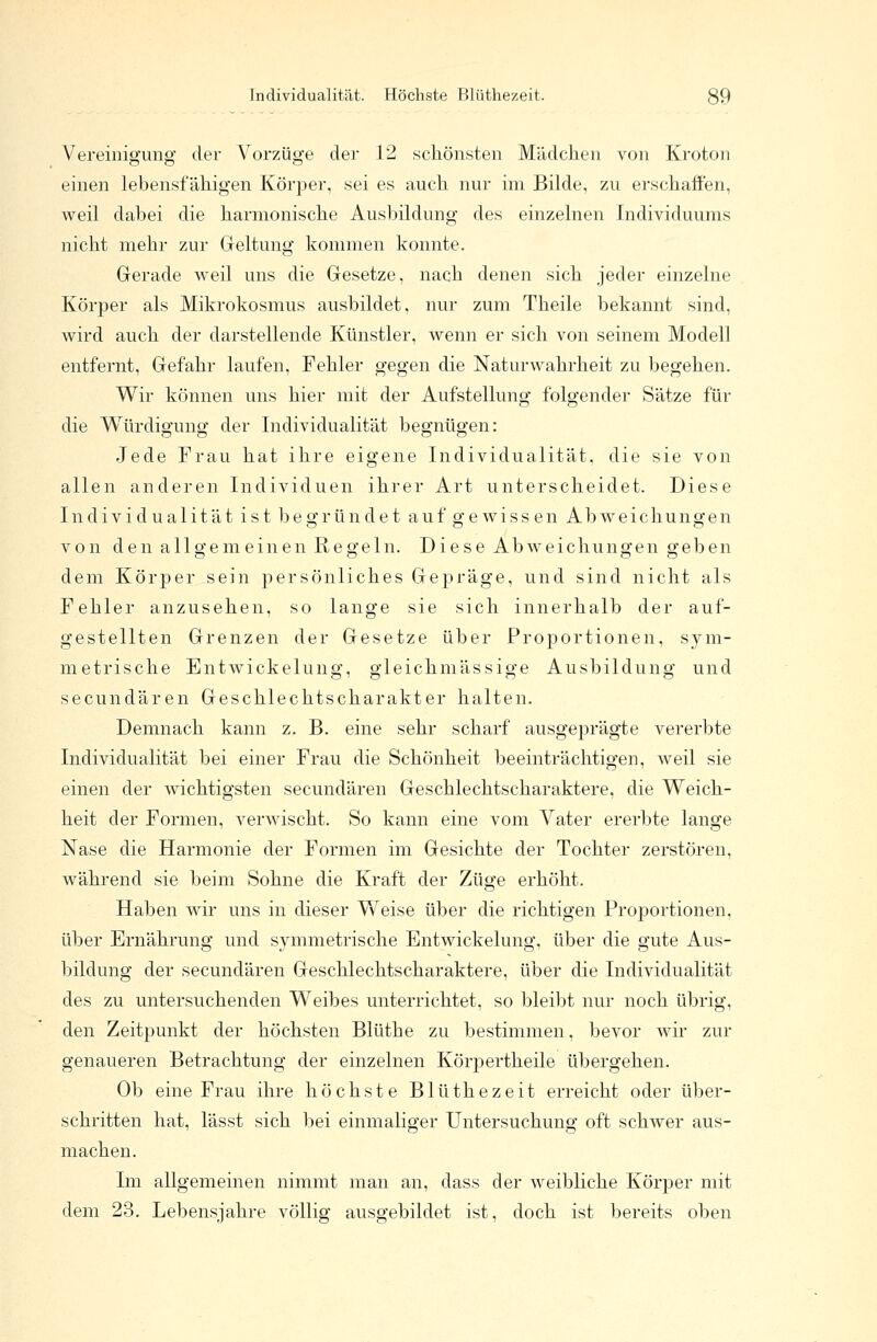 Individualität. Höchste Hliithezeit. 39 Vereinigung der Vorzüge der 12 schönsten Mädchen von Kroton einen lebensfähigen Körper, sei es auch nur im Bilde, zu erschaffen, weil dabei die harmonische Ausbildung des einzelnen Individuums nicht mehr zur Geltung kommen konnte. Gerade weil uns die Gesetze, nach denen sich jeder einzelne Körper als Mikrokosmus ausbildet, nur zum Theile bekannt sind, wird auch der darstellende Künstler, wenn er sich von seinem Modell entfernt, Gefahr laufen, Fehler gegen die Naturwahrheit zu begehen. Wir können uns hier mit der Aufstellung folgender Sätze für die Würdigung der Individualität begnügen: Jede Frau hat ihre eigene Individualität, die sie von allen anderen Individuen ihrer Art unterscheidet. Diese Individualität ist begründet auf gewissen Abweichungen von den allgemeinen Regeln. Diese Abweichungen geben dem Körper sein persönliches Gepräge, und sind nicht als Fehler anzusehen, so lange sie sich innerhalb der auf- gestellten Grenzen der Gesetze über Proportionen, sym- metrische Entwickelung, gleichmässige Ausbildung und secundären Geschlechtscharakter halten. Demnach kann z. B. eine sehr scharf ausgeprägte vererbte Individualität bei einer Frau die Schönheit beeinträchtigen, weil sie einen der wichtigsten secundären Geschlechtscharaktere, die Weich- heit der Formen, verwischt. So kann eine vom Vater ererbte lange Nase die Harmonie der Formen im Gesichte der Tochter zerstören, während sie beim Sohne die Kraft der Züge erhöht. Haben wir uns in dieser Weise über die richtigen Proportionen, über Ernährung und symmetrische Entwickelung, über die gute Aus- bildung der secundären Geschlechtscharaktere, über die Individualität des zu untersuchenden Weibes unterrichtet, so bleibt nur noch übrig, den Zeitpunkt der höchsten Blüthe zu bestimmen, bevor wir zur genaueren Betrachtung der einzelnen Körpertheile übergehen. Ob eine Frau ihre höchste Blüthezeit erreicht oder über- schritten hat, lässt sich bei einmaliger Untersuchung oft schwer aus- machen. Im allgemeinen nimmt man an, dass der weibliche Körper mit dem 23. Lebensjahre völlig ausgebildet ist, doch ist bereits oben