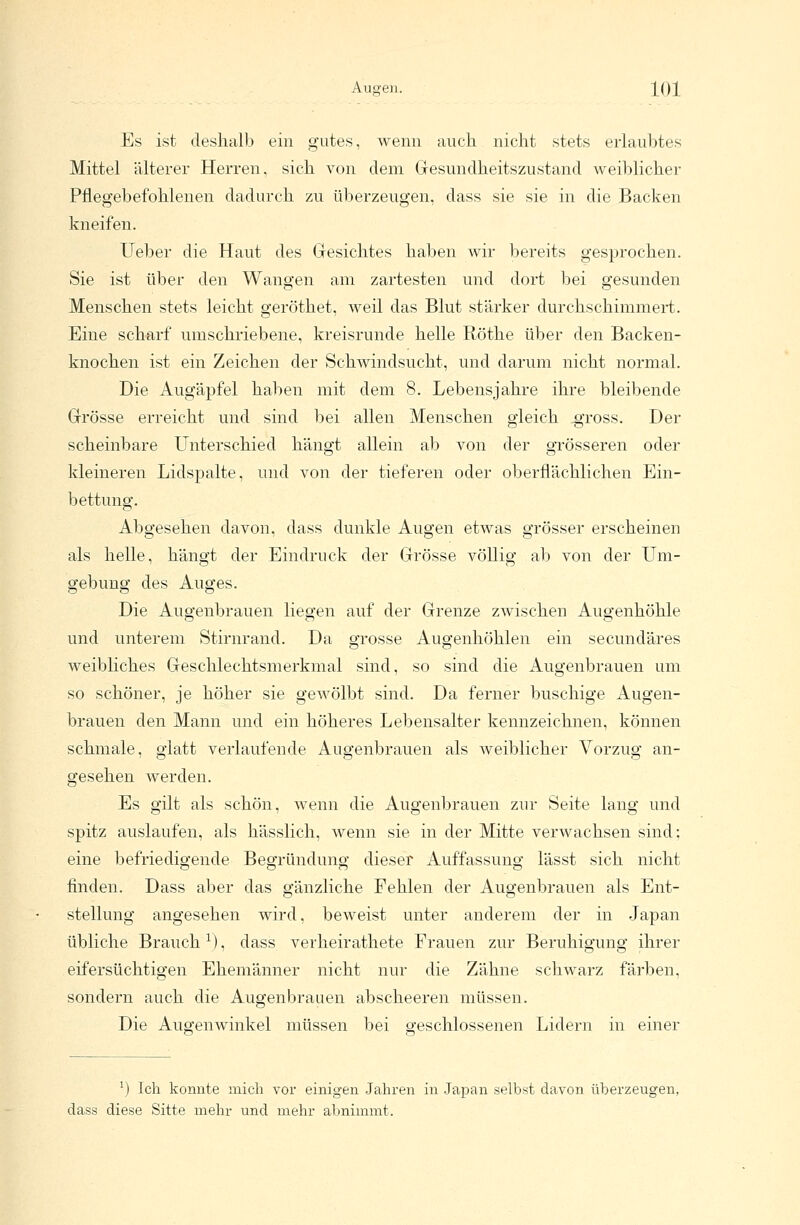 Es ist deshalb ein gutes, wenn auch nicht stets erlaubtes Mittel älterer Herren, sich von dem Gesundheitszustand weiblicher Pflegebefohlenen dadurch zu überzeugen, dass sie sie in die Backen kneifen. Ueber die Haut des Gesichtes haben wir bereits gesprochen. Sie ist über den Wangen am zartesten und dort bei gesunden Menschen stets leicht geröthet, weil das Blut stärker durchschimmert. Eine scharf umschriebene, kreisrunde helle Röthe über den Backen- knochen ist ein Zeichen der Schwindsucht, und darum nicht normal. Die Augäpfel haben mit dem 8. Lebensjahre ihre bleibende Grösse erreicht und sind bei allen Menschen gleich .gross. Der scheinbare Unterschied hängt allein ab von der grösseren oder kleineren Lidspalte, und von der tieferen oder oberflächlichen Ein- bettung. Abgesehen davon, dass dunkle Augen etwas grösser erscheinen als helle, hängt der Eindruck der Grösse völlig ab von der Um- gebung des Auges. Die Augenbrauen liegen auf der Grenze zwischen Augenhöhle und unterem Stirnrand. Da grosse Augenhöhlen ein secundäres weibliches Geschlechtsmerkmal sind, so sind die Augenbrauen um so schöner, je höher sie gewölbt sind. Da ferner buschige Augen- brauen den Mann und ein höheres Lebensalter kennzeichnen, können schmale, glatt verlaufende Augenbrauen als weiblicher Vorzug an- gesehen werden. Es gilt als schön, wenn die Augenbrauen zur Seite lang und spitz auslaufen, als hässlich, wenn sie in der Mitte verwachsen sind; eine befriedigende Begründung dieser Auffassung lässt sich nicht finden. Dass aber das gänzliche Fehlen der Augenbrauen als Ent- stellung angesehen wird, beweist unter anderem der in Japan übliche Brauch l), dass verheirathete Frauen zur Beruhigung ihrer eifersüchtigen Ehemänner nicht nur die Zähne schwarz färben, sondern auch die Augenbrauen abscheeren müssen. Die Augenwinkel müssen bei geschlossenen Lidern in einer J) Ich konnte mich vor einigen Jahren in Japan selbst davon überzeugen, dass diese Sitte mehr und mehr abnimmt.