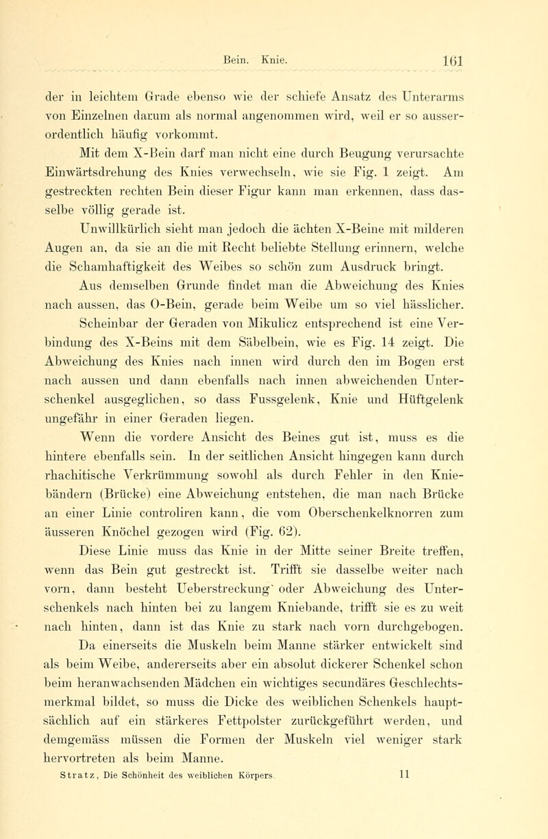 Bein. Knie. 1(31 der in leichtem Grade ebenso wie der schiefe Ansatz des Unterarms von Einzelnen darum als normal angenommen wird, weil er so ausser- ordentlich häufig vorkommt. Mit dem X-Bein darf man nicht eine durch Beugung verursachte Einwärtsdrehung des Knies verwechseln, wie sie Fig. 1 zeigt. Am gestreckten rechten Bein dieser Figur kann man erkennen, dass das- selbe völlig gerade ist. Unwillkürlich sieht man jedoch die ächten X-Beine mit milderen Augen an, da sie an die mit Recht beliebte Stellung erinnern, welche die Schamhaftigkeit des Weibes so schön zum Ausdruck bringt. Aus demselben Grunde findet man die Abweichung des Knies nach aussen, das O-Bein, gerade beim Weibe um so viel hässlicher. Scheinbar der Geraden von Mikulicz entsprechend ist eine Ver- bindung des X-Beins mit dem Säbelbein, wie es Fig. 14 zeigt. Die Abweichung des Knies nach innen wird durch den im Bogen erst nach aussen und dann ebenfalls nach innen abweichenden Unter- schenkel ausgeglichen, so dass Fussgelenk, Knie und Hüftgelenk ungefähr in einer Geraden liegen. Wenn die vordere Ansicht des Beines gut ist, muss es die hintere ebenfalls sein. In der seitlichen Ansicht hingegen kann durch rhachitische Verkrümmung sowohl als durch Fehler in den Knie- bändern (Brücke) eine Abweichung entstehen, die man nach Brücke an einer Linie controliren kann, die vom Oberschenkelknorren zum äusseren Knöchel gezogen wird (Fig. 62). Diese Linie muss das Knie in der Mitte seiner Breite treffen, wenn das Bein gut gestreckt ist. Trifft sie dasselbe weiter nach vorn, dann besteht Ueberstreckung oder Abweichung des Unter- schenkels nach hinten bei zu langem Kniebande, trifft sie es zu weit nach hinten, dann ist das Knie zu stark nach vorn durchgebogen. Da einerseits die Muskeln beim Manne stärker entwickelt sind als beim Weibe, andererseits aber ein absolut dickerer Schenkel schon beim heranwachsenden Mädchen ein wichtiges secundäres Geschlechts- merkmal bildet, so muss die Dicke des weiblichen Schenkels haupt- sächlich auf ein stärkeres Fettpolster zurückgeführt werden, und demgemäss müssen die Formen der Muskeln viel weniger stark hervortreten als beim Manne.