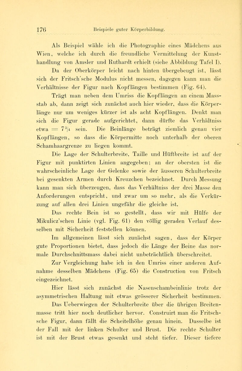 Als Beispiel wähle ich die Photographie eines Mädchens aus Wien, welche ich durch die freundliche Vermittelung der Kunst- handlung von Amsler und Ruthardt erhielt (siehe Abbildung Tafel I). Da der Oberkörper leicht nach hinten übergebeugt ist, lässt sich der Fritsch'sche Modulus nicht messen, dagegen kann man die Verhältnisse der Figur nach Kopflängen bestimmen (Fig. 64). Trägt man neben dem Umriss die Kopflängen an einem Mass- stab ab, dann zeigt sich zunächst auch hier wieder, dass die Körper- lange nur um weniges kürzer ist als acht Kopflängen. Denkt man sich die Figur gerade aufgerichtet, dann dürfte das Verhältniss etwa = 73/i sein. Die Beinlänge beträgt ziemlich genau vier Kopflängen, so dass die Körpermitte noch unterhalb der oberen Schamhaargrenze zu liegen kommt. Die Lage der Schulterbreite, Taille und Hüftbreite ist auf der Figur mit punktirten Linien angegeben; an der obersten ist die wahrscheinliche Lage der Gelenke sowie der äusseren Schulterbreite bei gesenkten Armen durch Kreuzchen bezeichnet. Durch Messung kann man sich überzeugen, dass das Verhältniss der drei Masse den Anforderungen entspricht, und zwar um so mehr, als die Verkür- zung auf allen drei Linien ungefähr die gleiche ist. Das rechte Bein ist so gestellt, dass wir mit Hülfe der Mikulicz'schen Linie (vgl. Fig. 61) den völlig geraden Verlauf des- selben mit Sicherheit feststellen können. Im allgemeinen lässt sich zunächst sagen, dass der Körper gute Proportionen bietet, dass jedoch die Länge der Beine das nor- male Durchschnittsmass dabei nicht unbeträchtlich überschreitet. Zur Vergleichung habe ich in den Umriss einer anderen Auf- nahme desselben Mädchens (Fig. 65) die Construction von Fritsch eingezeichnet. Hier lässt sich zunächst die Nasenschambeinlinie trotz der asymmetrischen Haltung mit etwas grösserer Sicherheit bestimmen. Das Ueberwiegen der Schulterbreite über die übrigen Breiten- masse tritt hier noch deutlicher hervor. Construirt man die Fritsch- sche Figur, dann fällt die Scheitelhöhe genau hinein. Dasselbe ist der Fall mit der linken Schulter und Brust. Die rechte Schulter ist mit der Brust etwas gesenkt und steht tiefer. Dieser tiefere