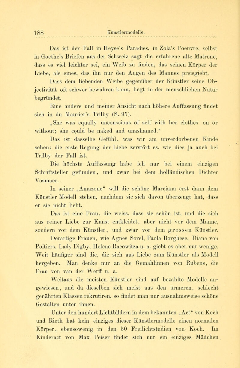 288 Künstlermodelle. Das ist der Fall in Heyse's Paradies, in Zola's l'oeuvre, selbst in Goethe's Briefen aus der Schweiz sagt die erfahrene alte Matrone, dass es viel leichter sei, ein Weib zu finden, das seinen Körper der Liebe, als eines, das ihn nur den Augen des Mannes preisgiebt. Dass dem liebenden Weibe gegenüber der Künstler seine Ob- jectivität oft schwer bewahren kann, liegt in der menschlichen Natur begründet. Eine andere und meiner Ansicht nach höhere Auffassung findet sich in du Maurier's Trilby (S. 95). „She was equally unconscious of seif with her clothes on or without; she could be naked and unashamed. Das ist dasselbe Gefühl, was wir am unverdorbenen Kinde sehen; die erste Regung der Liebe zerstört es, wie dies ja auch bei Trilby der Fall ist. Die höchste Auffassung habe ich nur bei einem einzigen Schriftsteller gefunden, und zwar bei dem holländischen Dichter Vosmaer. In seiner „Amazone will die schöne Marciana erst dann dem Künstler Modell stehen, nachdem sie sich davon überzeugt hat, dass er sie nicht liebt. Das ist eine Frau, die weiss, dass sie schön ist, und die sich aus reiner Liebe zur Kunst entkleidet, aber nicht vor dem Manne, sondern vor dem Künstler, und zwar vor dem grossen Künstler. Derartige Frauen, wie Agnes Sorel, Paola Borghese, Diana von Poitiers, Lady Digby, Helene Racowitza u. a. giebt es aber nur wenige. Weit häufiger sind die, die sich aus Liebe zum Künstler als Modell hergeben. Man denke nur an die Gemahlinnen von Rubens, die Frau von van der Werff u. a. Weitaus die meisten Künstler sind auf bezahlte Modelle an- gewiesen, und da dieselben sich meist aus den ärmeren, schlecht genährten Klassen rekrutiren, so findet man nur ausnahmsweise schöne Gestalten unter ihnen. Unter den hundert Lichtbildern in dem bekannten „Act von Koch und Rieth hat kein einziges dieser Künstlermodelle einen normalen Körper, ebensowenig in den 50 Freilichtstudien von Koch. Im Kinderact von Max Peiser findet sich nur ein einziges Mädchen