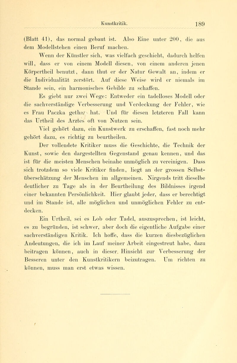 Kunstkritik. J89 (Blatt 41), das normal gebaut ist. Also Eine unter 200, die aus dein Modellstehen einen Beruf machen. Wenn der Künstler sich, was vielfach geschieht, dadurch helfen will, dass er von einem Modell diesen, von einem anderen jenen Körpertheil benutzt, dann thut er der Natur Gewalt an, indem er die Individualität zerstört. Auf diese Weise wird er niemals im Stande sein, ein harmonisches Gebilde zu schaffen. Es giebt nur zwei Wege: Entweder ein tadelloses Modell oder die sachverständige Verbesserung und Verdeckung der Fehler, wie es Frau Paczka getha;^ hat. Und für diesen letzteren Fall kann das Urtheil des Arztes oft von Nutzen sein. Viel gehört dazu, ein Kunstwerk zu erschaffen, fast noch mehr gehört dazu, es richtig zu beurtheilen. Der vollendete Kritiker muss die Geschichte, die Technik der Kunst, sowie den dargestellten Gegenstand genau kennen, und das ist für die meisten Menschen beinahe unmöglich zu vereinigen. Dass sich trotzdem so viele Kritiker finden, liegt an der grossen Selbst- überschätzung der Menschen im allgemeinen. Nirgends tritt dieselbe deutlicher zu Tage als in der Beurtheilung des Bildnisses irgend einer bekannten Persönlichkeit. Hier glaubt jeder, dass er berechtigt und im Stande ist, alle möglichen und unmöglichen Fehler zu ent- decken. Ein Urtheil, sei es Lob oder Tadel, auszusprechen, ist leicht, es zu begründen, ist schwer, aber doch die eigentliche Aufgabe einer sachverständigen Kritik. Ich hoffe, dass die kurzen diesbezüglichen Andeutungen, die ich im Lauf meiner Arbeit eingestreut habe, dazu beitragen können, auch in dieser. Hinsicht zur Verbesserung der Besseren unter den Kunstkritikern beizutragen. Um richten zu können, muss man erst etwas wissen.