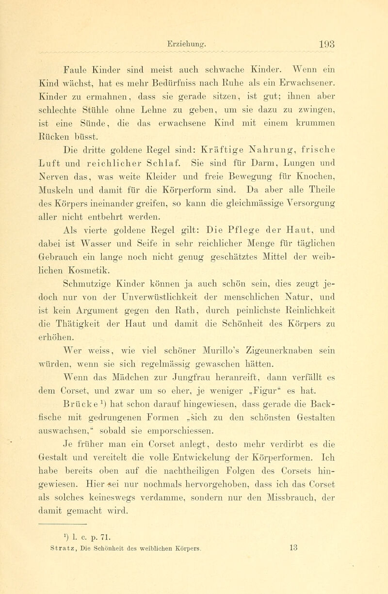 Faule Kinder sind meist auch schwache Kinder. Wenn ein Kind wächst, hat es mehr Bedürfniss nach Ruhe als ein Erwachsener. Kinder zu ermahnen, dass sie gerade sitzen, ist gut; ihnen aber schlechte Stühle ohne Lehne zu geben, um sie dazu zu zwingen, ist eine Sünde, die das erwachsene Kind mit einem krummen Rücken büsst. Die dritte goldene Regel sind: Kräftige Nahrung, frische Luft und reichlicher Schlaf. Sie sind für Darm, Lungen und Nerven das, was weite Kleider und freie Bewegung für Knochen, Muskeln und damit für die Körperform sind. Da aber alle Theile des Körpers ineinander greifen, so kann die gleichmässige Versorgung aller nicht entbehrt werden. Als vierte goldene Regel gilt: Die Pflege der Haut, und dabei ist Wasser und Seife in sehr reichlicher Menge für täglichen Gebrauch ein lange noch nicht genug geschätztes Mittel der weib- lichen Kosmetik. Schmutzige Kinder können ja auch schön sein, dies zeugt je- doch nur von der Unverwüstlichkeit der menschlichen Natur, und ist kein Argument gegen den Rath, durch peinlichste Reinlichkeit die Thätigkeit der Haut und damit die Schönheit des Körpers zu erhöhen. Wer weiss, wie viel schöner Murillo's Zigeunerknaben sein würden, wenn sie sich regelmässig gewaschen hätten. Wenn das Mädchen zur Jungfrau heranreift, dann verfällt es dem Corset, und zwar um so eher, je weniger „Figur es hat. Brücke x) hat schon daraufhingewiesen, dass gerade die Back- fische mit gedrungenen Formen „sich zu den schönsten Gestalten auswachsen, sobald sie emporschiessen. Je früher man ein Corset anlegt, desto mehr verdirbt es die Gestalt und vereitelt die volle Entwickelung der Körperformen. Ich habe bereits oben auf die nachtheiligen Folgen des Corsets hin- gewiesen. Hier ^sei nur nochmals hervorgehoben, class ich das Corset als solches keineswegs verdamme, sondern nur den Missbrauch, der damit gemacht wird. J) 1. c p. 71. Stratz, Die Schönheit des weiblichen Körpers. 13