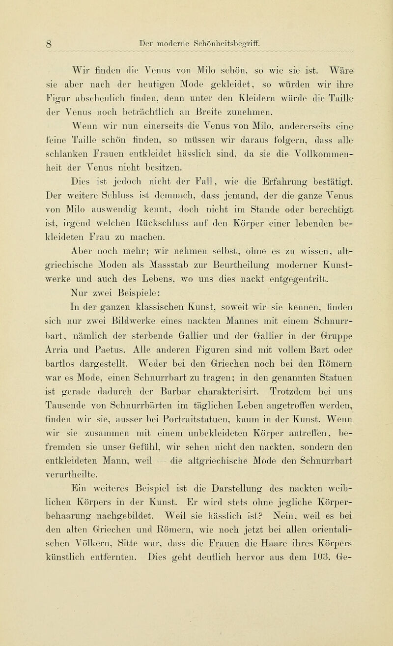 Wir finden die Venus von Milo schön, so wie sie ist. Wäre sie aber nach, der heutigen Mode gekleidet, so würden wir ihre Figur abscheulich finden, denn unter den Kleidern würde die Taille der Venus noch beträchtlich an Breite zunehmen. Wenn wir nun einerseits die Venus von Milo, andererseits eine feine Taille schön finden, so müssen wir daraus folgern, dass alle schlanken Frauen entkleidet hässlich sind, da sie die Vollkommen- heit der Venus nicht besitzen. Dies ist jedoch nicht der Fall, wie die Erfahrung bestätigt. Der weitere Schluss ist demnach, dass jemand, der die ganze Venus von Milo auswendig kennt, doch nicht im Stande oder berechtigt ist, irgend welchen Rückschluss auf den Körper einer lebenden be- kleideten Frau zu machen. Aber noch mehr; wir nehmen selbst, ohne es zu wissen, alt- griechische Moden als Massstab zur Beurtheilung moderner Kunst- werke und auch des Lebens, wo uns dies nackt entgegentritt. Nur zwei Beispiele: In der ganzen klassischen Kunst, soweit wir sie kennen, finden sich nur zwei Bildwerke eines nackten Mannes mit einem Schnurr- bart, nämlich der sterbende Gallier und der Grallier in der Gruppe Arria und Paetus. Alle anderen Figuren sind mit vollem Bart oder bartlos dargestellt. Weder bei den Griechen noch bei den Römern war es Mode, einen Schnurrbart zu tragen; in den genannten Statuen ist gerade dadurch der Barbar charakterisirt. Trotzdem bei uns Tausende von Schnurrbärten im täglichen Leben angetroffen werden,, finden wir sie, ausser bei Portraitstatuen, kaum in der Kunst. Wenn wir sie zusammen mit einem unbekleideten Körper antreffen, be- fremden sie unser Gefühl, wir sehen nicht den nackten, sondern den entkleideten Mann, weil — die altgriechische Mode den Schnurrbart verurtheilte. Ein weiteres Beispiel ist die Darstellung des nackten weib- lichen Körpers in der Kunst. Er wird stets ohne jegliche Körper- behaarung nachgebildet. Weil sie hässlich ist? Nein, weil es bei den alten Griechen und Römern, wie noch jetzt bei allen orientali- schen Völkern, Sitte war, dass die Frauen die Haare ihres Körpers künstlich entferntien. Dies g-eht deutlich hervor aus dem 103. Ge-