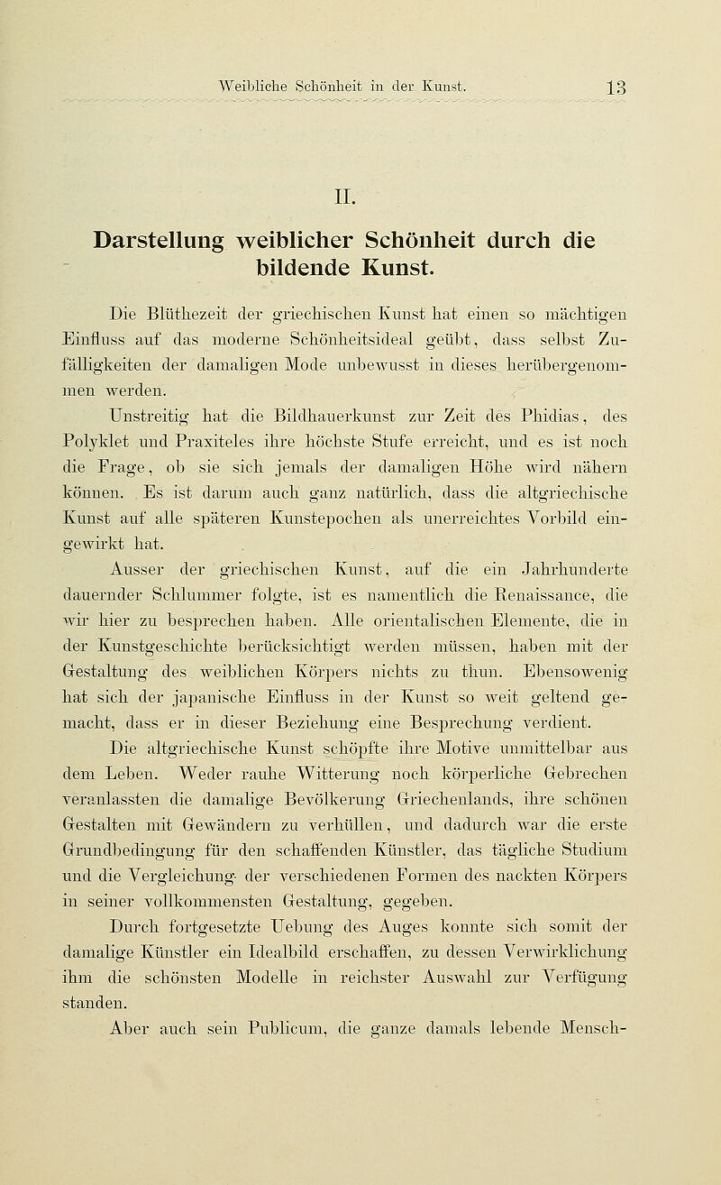 IL Darstellung weiblicher Schönheit durch die bildende Kunst. Die Blüthezeit der o-riecliisclien Kunst hat einen so mäclitio'en Einfluss auf das moderne Schönheitsideal geübt, dass selbst Zu- fälligkeiten der damaligen Mode unbewusst in dieses herübergenom- men werden. Unstreitig hat die Bildhauerkunst zur Zeit des Phidias, des Polyklet und Praxiteles ihre höchste Stufe erreicht, und es ist noch die Frage, ob sie sich jemals der damaligen Höhe wird nähern können. Es ist darum auch ganz natürlich, dass die altgriechische Kunst auf alle späteren Kunstepochen als unerreichtes Vorbild ein- gewirkt hat. Ausser der griechischen Kunst, auf die ein Jahrhunderte dauernder Schlummer folgte, ist es namentlich die Renaissance, die wir hier zu besprechen haben. Alle orientalischen Elemente, die in der Kunstgeschichte berücksichtigt werden müssen, haben mit der Grestaltung des weiblichen Körpers nichts zu thun. Ebensowenig hat sich der japanische Einfluss in der Kunst so weit geltend ge- macht, dass er in dieser Beziehung eine Besprechung verdient. Die altgriechische Kunst schöpfte ihre Motive unmittelbar aus dem Leben. Weder rauhe Witterung noch körperliche Gebrechen veranlassten die damalige Bevölkerung Griechenlands, ihre schönen Gestalten mit Gewändern zu verhüllen, und dadurch war die erste Grundbedingung für den schaffenden Künstler, das tägliche Studium und die Yergleichung- der verschiedenen Formen des nackten Körpers in seiner vollkommensten Gestaltung, gegeben. Durch fortgesetzte Uebung des Auges konnte sich somit der damalige Künstler ein Idealbild erschaffen, zu dessen Verwirklichung ihm die schönsten Modelle in reichster Auswahl zur Verfügung standen. Aber auch sein Publicum, die ganze damals lebende Mensch-