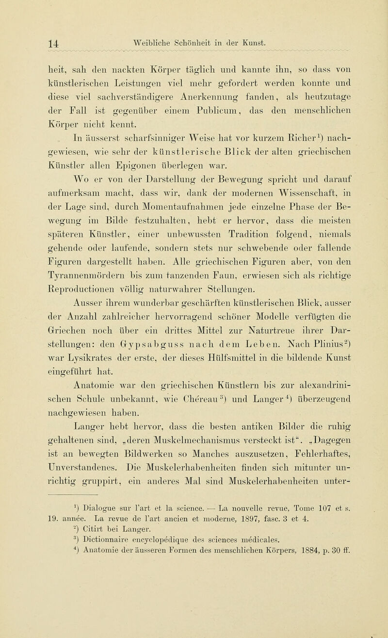 heit, saK den nackten Körper täglich, und kannte ihn, so dass von künstlerischen Leistungen viel mehr gefordert werden konnte und diese viel sachverständigere Anerkennung fanden, als heutzutage der Fall ist gegenüber einem Publicum, das den menschlichen Körper nicht kennt. In äusserst scharfsinniger Weise hat vor kurzem Richer^) nach- gewiesen, wie sehr der künstlerische Blick der alten griechischen Künstler allen Epigonen überlegen war. Wo er von der Darstellung der Bewegung spricht und darauf aufmerksam macht, dass wir, dank der modernen Wissenschaft, in der Lage sind, durch Momentaufnahmen jede einzelne Phase der Be- wegung im Bilde festzuhalten, hebt er hervor, dass die meisten späteren Künstler, einer unbewussten Tradition folgend, niemals gehende oder laufende, sondern stets nur schwebende oder fallende Figuren dargestellt baben. Alle griechischen Figuren aber, von den Tyrannenmördern bis zum tanzenden Faun, erwiesen sich als richtige Reproductionen völlig naturwahrer Stellungen. Ausser ihrem wunderbar geschärften künstlerischen Blick, ausser der Anzabl zahlreicher hervorragend schöner Modelle verfügten die Griechen noch über ein drittes Mittel zur Naturtreue ihrer Dar- stellungen: den Gypsabguss nach dem Leben. Nach Plinius^) war Lysikrates der erste, der dieses Hülfsmittel in die bildende Kunst eingeführt hat. Anatomie war den griechischen Künstlern bis zur alexandrini- schen Scbule unbekannt, wie Chereau^) und Langer*) überzeugend nachgewiesen haben. Langer hebt hervor, dass die besten antiken Bilder die ruhig gehaltenen sind, „deren Muskelmechanismus versteckt ist. „Dagegen ist an bewegten Bildwerken so Manches auszusetzen. Fehlerhaftes, Unverstandenes. Die Muskelerhabenheiten finden sich mitunter un- richtig gruppirt, ein anderes Mal sind Muskelerhabenheiten unter- ^) Dialogue sur l'art et la science. — La nouvelle i-evue, Tome 107 et s. 19. annee. La revue de l'art ancien et moderne, 1897, fasc. 3 et 4. '■') Citirt bei Langer. ^) Dictionnaire encyclopedique des sciences medicales.