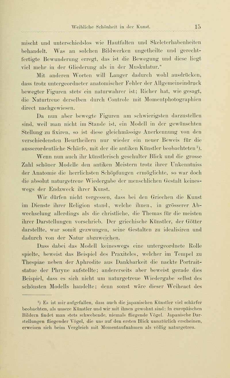 raisclit imcl unterscliiedslos wie Hautfalten und Skeleterhabenlieiten behandelt. Was an solchen Bildwerken nngetheilte und gerecht- fertigte Bewunderung erregt, das ist die Bewegung und diese liegt viel mehr in der Gliederung als in der Muskulatur. Mit anderen Worten will Langer dadurch wohl ausdrücken, dass trotz untergeordneter anatomischer Fehler der Allgemeineindruck bewegter Figuren stets ein naturwahrer ist; Richer hat, wie gesagt, die Naturtreue derselben durch Controle mit Momentphotographien direct nachgewiesen. Da nun aber bewegte Figuren am schwierigsten darzustellen sind, weil njian nicht im Stande ist, ein Modell in der gewünschten Stellung zu fixiren, so ist diese gleichmässige Anerkennung von den verschiedensten Beurtheilern nur wieder ein neuer Beweis für die ausserordentliche Schärfe, mit der die antiken Künstler beobachteten^). Wenn nun auch ihr künstlerisch geschulter Blick und die grosse Zahl schöner Modelle den antilcen Meistern trotz ihrer TJnkenntniss der Anatomie die herrlichsten Schöpfungen ermöglichte, so war doch die absolut naturgetreue Wiedergabe der menschlichen Gestalt keines- wegs der EndzAveck ihrer Kunst. Wir dürfen nicht vergessen, dass bei den Griechen die Kunst im Dienste ihrer Religion stand, welche ihnen, in grösserer Ab- wechselung allerdings als die christliche, die Themas für die meisten ihrer Darstellungen vorschrieb. Der griechische Künstler, der Götter darstellte, war somit gezwungen, seine Gestalten zu idealisiren und dadurch von der Natur abzuweichen. Dass dabei das Modell keineswegs eine untergeordnete Rolle spielte, beweist das Beispiel des Praxiteles, welcher im Tempel zu Thespiae neben der Aphrodite aus Dankbarkeit die nackte Portrait- statue der Phryne aufstellte; andererseits aber beweist gerade dies Beispiel, dass es sich nicht um naturgetreue Wiedei'gabe selbst des schönsten Modells handelte; denn sonst wäre dieser Weiheact des ^) Es ist mir aufgefallen, dass auch die japanischen Künstler viel schärfer beobachten, als unsere Künstler und wir mit ihnen gewohnt sind: In europäischen Bildern findet man stets schwebende, niemals fliegende Vögel. Japanische Dar- stellungen fliegender Vögel, die uns auf den ersten Blick unnatürlich erscheinen, erweisen sich beim Vergleich mit Momentaufnahmen als völlig naturgetreu.