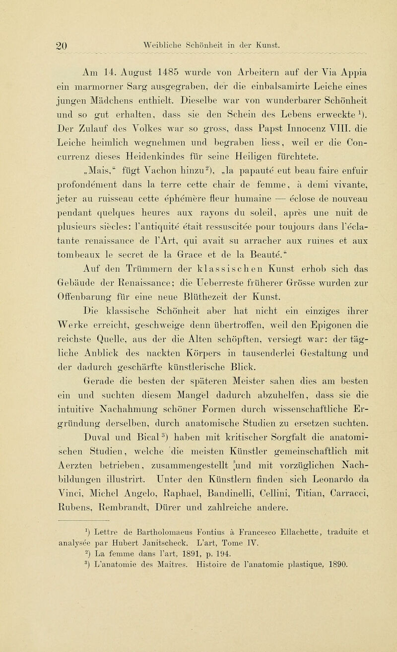 Am 14. August 1485 wurde von Arbeitern auf der Via Appia ein marmorner Sarg ausgegraben, der die einbalsamirte Leicbe eines jungen Mädcliens enthielt. Dieselbe war von wunderbarer Scbönbeit und so gut erhalten, dass sie den Schein des Lebens erweckte-^). Der Zulauf des Volkes war so gross, dass Papst Innocenz VIII. die Leiche heimhch wegnehmen und begraben liess, weil er die Con- currenz dieses Heidenkindes für seine Heiligen fürchtete. „Mais, fügt Vachon hinzu^), „la papaute eut beau faire enfuir profondement dans la terre cette chair de femme, ä demi vivante, jeter au ruisseau cette ephemere fleur humaine — eclose de nouveau pendant quelques heures aux rayons du soleil, apres une nuit de plusieurs siecles: l'antiquite etait ressuscitee pour toujours dans l'ecla- tante renaissance de l'Art, Cjui avait su arracher aux ruines et aux tombeaux le secret de la Grace et de la Beaute. Auf den Trümmern der klassischen Kunst erhob sich das Gebäude der Renaissance; die Ueberreste früherer Grösse wurden zur Offenbarung für eine neue Blüthezeit der Kunst. Die klassische Schönheit aber hat nicht ein einziges ihrer Werke erreicht, geschweige denn übertroffen, weil den Epigonen die reichste Quelle, aus der die Alten schöpften, versiegt war: der täg- liche Anblick des nackten Körpers in tausenderlei Gestaltung und der dadurch geschärfte künstlerische Blick. Gerade die besten der späteren Meister sahen dies am besten ein und suchten diesem Mangel dadurch abzuhelfen, dass sie die intuitive Nachahmung schöner Formen durch wissenschaftliche Er- gründung derselben, durch anatomische Studien zu ersetzen suchten, Duval und Bical^) haben mit kritischer Sorgfalt die anatomi- schen Studien, welche die meisten Künstler gemeinschaftlich mit Aerzten betrieben, zusammengestellt und mit vorzüglichen Nach- bildungen illustrirt. Unter den Künstlern finden sich Leonardo da Vinci, Michel Angelo, Raphael, Bandinelli, Cellini, Titian, Carracci, Rubens, Rembrandt, Dürer und zahlreiche andere. ^) Lettre de Bartholomaeus Fontius ä Francesco Ellachette, traduite et analysee par Hubert Janitscheck. L'art, Tome IV. ^) La femme dans l'art, 1891, p. 194. •'') L'anatomie des Maitres. Histoire de l'anatomie plastique, 1890.