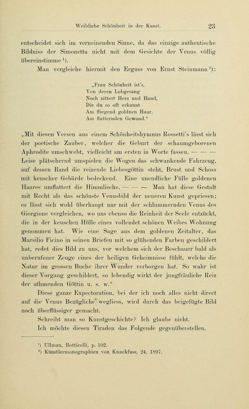 entscheidet sich im verneinenden Sinne, da das einzige authentische Bildniss der Simonetta nicht mit dem Gesichte der Venus völlig übereinstimme ^). Man vergleiche hiermit den Erguss von Ernst Steinmann ^): „Frau Schönheit ist's, Von deren Lobgesang Noch zittert Herz und Hand, Die du so oft erkannt Am fliegend goldnen Haar, Am flatternden Gewand. „Mit diesen Versen aus einem Schönheitshymnus Rossetti's lässt sich der poetische Zauber, welcher die Geburt der schaumgeborenen Aphrodite umschwebt, vielleicht am ersten in Worte fassen. Leise plätschernd umspielen die Wogen das schwankende Fahrzeug, auf dessen Rand die reizende Liebesgöttin steht, Brust und Schoss mit keuscher Gebärde bedeckend. Eine unendliche Fülle goldenen Haares umflattert die Himmlische. Man hat diese Gestalt mit Recht als das schönste Venusbild der neueren Kunst gepriesen; es lässt sich wohl überhaupt nur mit der schlummernden Venus des Giorgione vergleichen, wo uns ebenso die Reinheit der Seele entzückt, die in der keuschen Hülle eines vollendet schönen Weibes Wohnung genommen hat. Wie eine Sage aus dem goldenen Zeitalter, das Marsilio Ficino in seinen Briefen mit so glühenden Farben geschildert hat, redet dies Bild zu uns, vor welchem sich der Beschauer bald als unberufener Zeuge eines der heiligen Geheimnisse fühlt, welche die Natur im grossen Buche ihrer Wunder verborgen hat. So wahr ist dieser Vorgang geschildert, so lebendig wirkt der jungfräuliche Reiz der athmenden Göttin u. s. w. Diese ganze Expectoration, bei der ich noch alles nicht direct auf die Venus Bezügliche'^-wegliess, wird durch das beigefügte Bild noch überflüssiger gemacht. Schreibt man so Kunstgeschichte? Ich glaube nicht. Ich möchte diesen Tiraden das Folgende gegenüberstellen. 1) Ullman, Botticelli, p. 102. ^) Künstlermonographien von Knackfuss, 24, 1897.