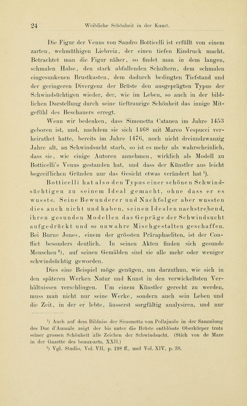 Die Figur der Venus von Sanclro Botticelli ist erfüllt von einem zarten, welimütliigen Liebreiz, der einen tiefen Eindruck maclit. Betrachtet man die Figur näher, so findet man in dem langen, schmalen Halse, den stark abfallenden Schultern, dem schmalen eingesunkenen Brustkasten, dem dadurch bedingten Tiefstand und der geringeren Divergenz der Brüste den ausgeprägten Typus der Schwindsüchtigen wieder, der, wie im Leben, so auch in der bild- lichen Darstellung durch seine tieftraurige Schönheit das innige Mit- gefühl des Beschauers erregt. Wenn wir bedenken, dass Simonetta Catanea im Jahre 1453 geboren ist, und, nachdem sie sich 1468 mit Marco Vespucci ver- heirathet hatte, bereits im Jahre 1476, noch nicht dreiundzwanzig Jahre alt, an Schwindsucht starb, so ist es mehr als wahrscheinlich, dass sie, wie einige Autoren annehmen, wirklich als Modell zu Botticelli's Venus gestanden hat, und dass der Künstler aus leicht begreiflichen Gründen nur das Gesicht etwas verändert hat ^). Botticelli hat also den Typus einer schönen Schwind- süchtigen zu seinem Ideal gemacht, ohne dass er es wusste. Seine Bewunderer und Nachfolger aber wussten dies auch nicht und haben, seinen Idealen nachstrebend, ihren gesunden Modellen das Gepräge der Schwindsucht aufgedrückt und so unwahre Mischgestalten geschaffen. Bei Burne Jones, einem der grössten Präraphaeliten, ist der Con- flict besonders deutlich. In seinen Akten finden sich gesunde Menschen ^), auf seinen Gemälden sind sie alle mehr oder weniger schwindsüchtig geworden. Dies eine Beispiel möge genügen, um darzuthun, wie sich in den späteren Werken Natur und Kunst in den verwickeltsten Ver- hältnissen verschlingen. Um einem Künstler gerecht zu werden, muss mati nicht nur seine Werke, sondern auch sein Leben und die Zeit, in der er lebte, äusserst sorgfältig analysiren, und nur ^) Auch auf dem Bildniss der Simonetta von Pollajuolo in der Sammlung des Duc d'Aumale zeigt der bis unter die Brüste entblösste Oberkörper trotz seiner grossen Schönheit alle Zeichen der Schwindsucht. (Stich von de Mare in der Gazette des beaux-arts, XXII.) 2) Vgl. Studio, Vol. VII, p. 198 ff., und Vol. XIV, p. 38.