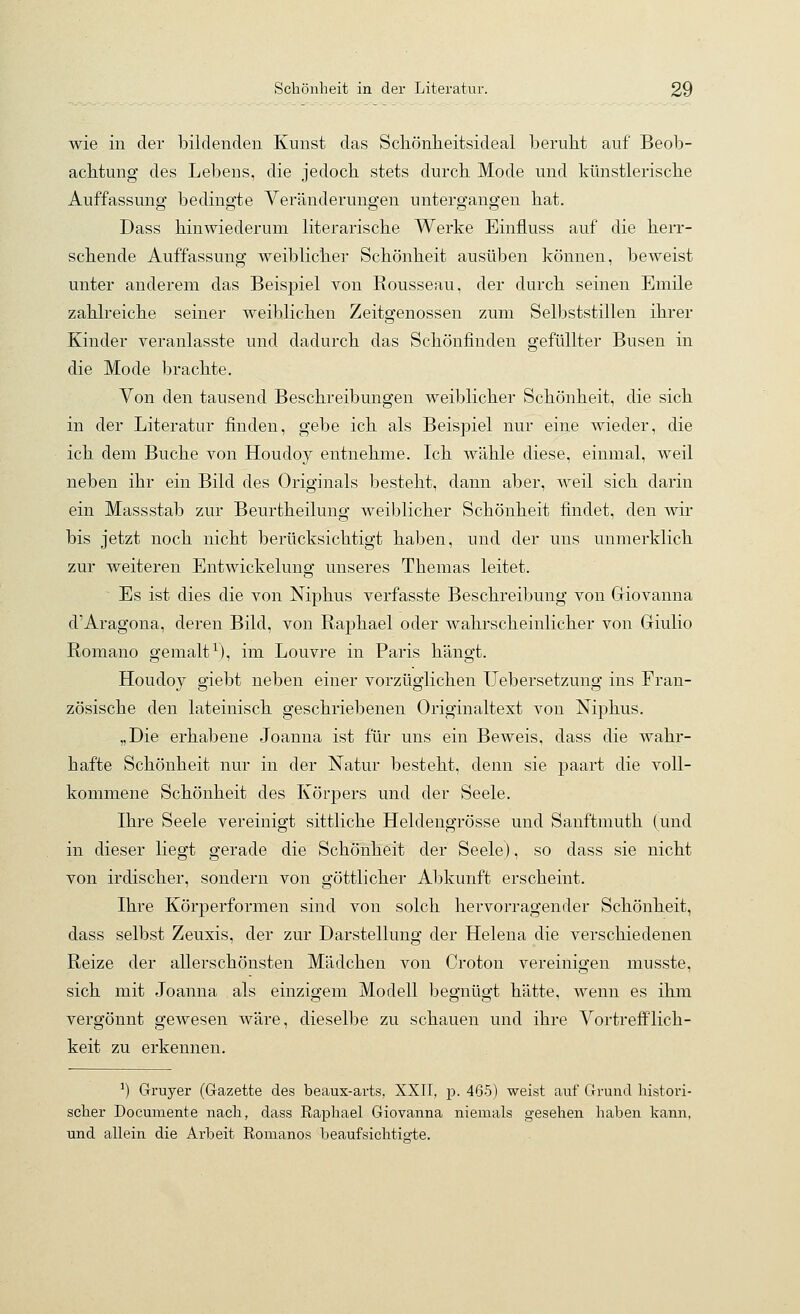 wie in der bildenden Kunst das Scliönlieitsideal beruht auf Beob- aclitung des Lebens, die jedoch stets durch Mode und künstlerische Auffassung bedingte Veränderungen untergangen hat. Dass hinwiederum literarische Werke Einfluss auf die herr- schende Auffassung weiblicher Schönheit ausüben können, beweist unter anderem das Beispiel von Rousseau, der durch seinen Emile zahlreiche seiner weiblichen Zeitgenossen zum Selbststillen ihrer Kinder veranlasste und dadurch das Schönfinden gefüllter Busen in die Mode brachte. Von den tausend Beschreibungen weiblicher Schönheit, die sich in der Literatur finden, gebe ich als Beispiel nur eine wieder, die ich dem Buche von Houdoy entnehme. Ich wähle diese, einmal, weil neben ihr ein Bild des Originals besteht, dann aber, weil sich darin ein Massstab zur Beurtheilung weiblicher Schönheit findet, den wir bis jetzt noch nicht berücksichtigt haben, und der uns unmerklich zur weiteren Entwickelung unseres Themas leitet. Es ist dies die von Niphus verfasste Beschreibung von Giovanna d'Aragona, deren Bild, von Raphael oder wahrscheinlicher von Giulio Romano gemalt^), im Louvre in Paris hängt. Houdoy giebt neben einer vorzüglichen Uebersetzung ins Fran- zösische den lateinisch geschriebenen Originaltext von Niphus. „Die erhabene Joanna ist für uns ein Beweis, dass die wahr- hafte Schönheit nur in der Natur besteht, denn sie paart die voll- kommene Schönheit des Körpers und der Seele. Ihre Seele vereinigt sittliche Heldengrösse und Sanftmuth (und in dieser liegt gerade die Schönheit der Seele), so dass sie nicht von irdischer, sondern von göttlicher Abkunft erscheint. Ihre Körperformen sind von solch hervorragender Schönheit, dass selbst Zeuxis, der zur Darstellung der Helena die verschiedenen Reize der allerschönsten Mädchen von Croton vereinigen musste, sich mit Joanna als einzigem Modell begnügt hätte, wenn es ihm vergönnt gewesen wäre, dieselbe zu schauen und ihre Vortrefflich- keit zu erkennen. ^) Gruyer (Gazette des beaux-arts, XXIT, p. 465) weist auf Grund histori- scher Documente nach, dass Raphael Giovanna niemals gesehen haben kann, und allein die Arbeit Romanos beaufsichtig-te.