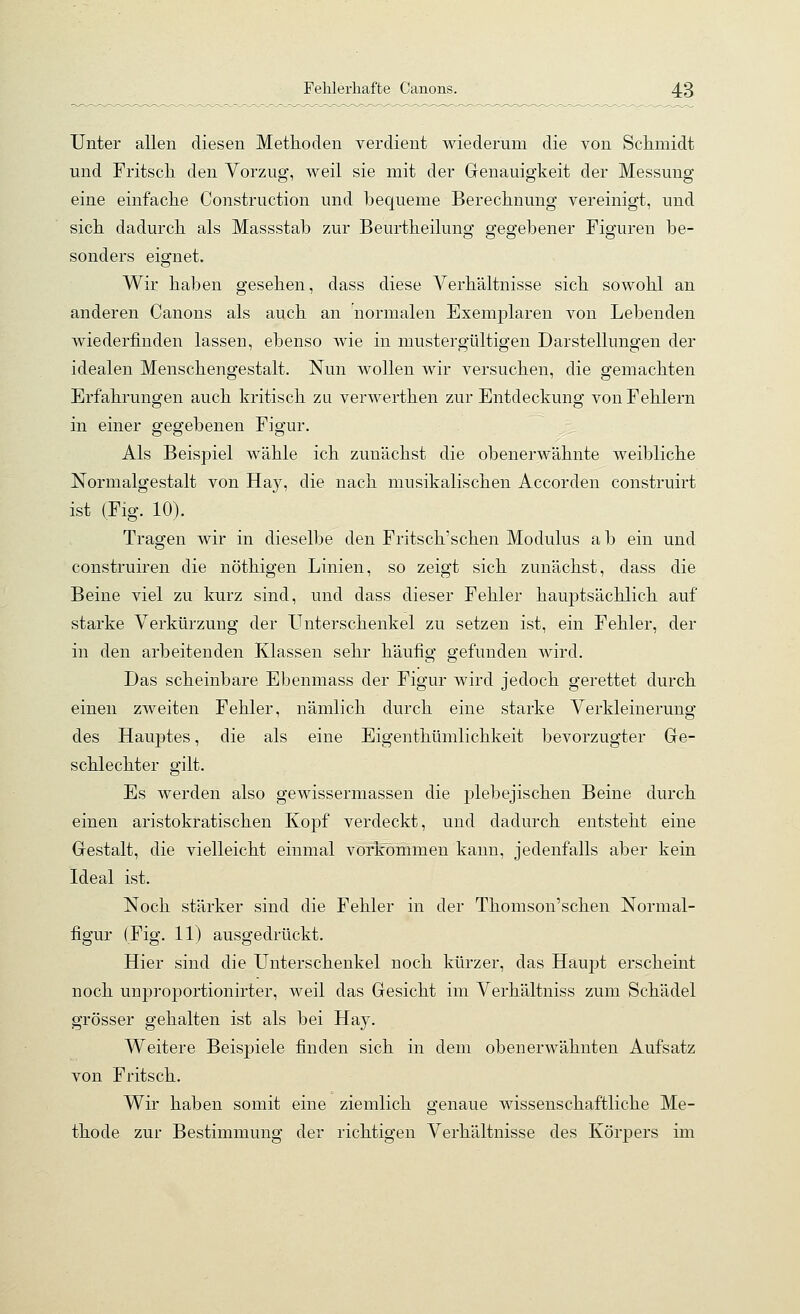 Unter allen diesen Metlioden verdient wiederum die von Schmidt und Fritsch den Vorzug, weil sie mit der Genauigkeit der Messung eine einfache Construction und bequeme Bereclinung vereinigt, und sich, dadurch als Massstab zur Beurtheilung gegebener Figuren be- sonders eignet. Wir haben gesehen, dass diese Verhältnisse sich sowohl an anderen Canons als auch an normalen Exemplaren von Lebenden wiederfinden lassen, ebenso wie in mustergültigen Darstellungen der idealen Menschengestalt. Nun wollen wir versuchen, die gemachten Erfahrungen auch kritisch zu verwerthen zur Entdeckung von Fehlern in einer gegebenen Figur. Als Beispiel wähle ich zunächst die obenerwähnte weibliche Normalgestalt von Hay, die nach musikalischen Accorden construirt ist (Fig. 10). Tragen wir in dieselbe den Fritsch'schen Modulus a b ein und construiren die nöthigen Linien, so zeigt sich zunächst, dass die Beine viel zu kurz sind, und dass dieser Fehler hauptsächlich auf starke Verkürzung der LTnterschenkel zu setzen ist, ein Fehler, der in den arbeitenden Klassen sehr häufig gefunden wird. Das scheinbare Ebenmass der Figur wird jedoch gerettet durch einen zweiten Fehler, nämlich durch eine starke Verkleinerung des Hauptes, die als eine Eigenthümlichkeit bevorzugter Ge- schlechter gilt. Es werden also gewissermassen die plebejischen Beine durch einen aristokratischen Kopf verdeckt, und dadurch entsteht eine Gestalt, die vielleicht einmal vorkommen kann, jedenfalls aber kein Ideal ist. Noch stärker sind die Fehler in der Thomson'schen Normal- figur (Fig. 11) ausgedrückt. Hier sind die Unterschenkel noch kürzer, das Haupt erscheint noch unproportionirter, weil das Gesicht im Verhältniss zum Schädel grösser gehalten ist als bei Hay. Weitere Beispiele finden sich in dem obenerwähnten Aufsatz von Fritsch. Wir haben somit eine ziemlich genaue wissenschaftliche Me- thode zur Bestimmung der richtigen Verhältnisse des Körpers im