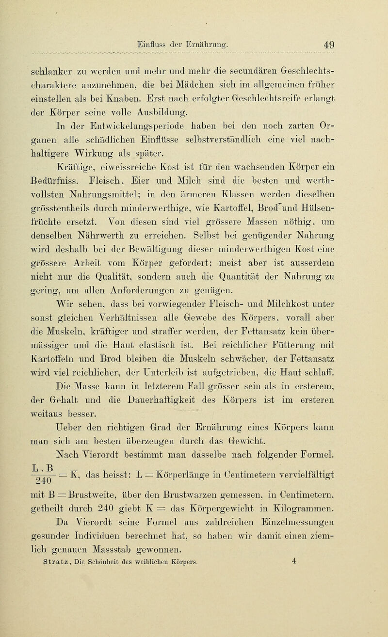 schlanker zu werden und mehr und mehr die secundären Geschlechts- charaktere anzunehmen, die bei Mädchen sich im allgemeinen früher einstellen als bei Knaben. Erst nach erfolgter Geschlechtsreife erlangt der Körper seine volle Ausbildung. In der Entwickelungsperiode haben bei den noch zarten Or- ganen alle schädlichen Einflüsse selbstverständlich eine viel nach- haltigere Wirkung als später. Kräftige, eiweissreiche Kost ist für den wachsenden Körper ein Bedürfniss. Fleisch, Eier und Milch sind die besten und werth- vollsten Nahrungsmittel; in den ärmeren Klassen werden dieselben grösstentheils durch minderwerthige, wie Kartoffel, Brod' und Hülsen- früchte ersetzt. Von diesen sind viel grössere Massen nöthig, um denselben Nährwerth zu erreichen. Selbst bei genügender Nahrung wird deshalb bei der Bewältigung dieser minderwerthigen Kost eine grössere Arbeit vom Körper gefordert; meist aber ist ausserdem nicht nur die Qualität, sondern auch die Quantität der Nahrung zu gering, um allen Anforderungen zu genügen. Wir sehen, dass bei vorwiegender Fleisch- und Milchkost unter sonst gleichen Verhältnissen alle Gewebe des Körpers, vorall aber die Muskeln, kräftiger und strafPer werden, der Fettansatz kein über- mässiger und die Haut elastisch ist. Bei reichlicher Fütterung mit Kartoffeln und Brod bleiben die Muskeln schwächer, der Fettansatz wird viel reichlicher, der Unterleib ist aufgetrieben, die Haut schlaff. Die Masse kann in letzterem Fall grösser sein als in ersterem, der Gehalt und die Dauerhaftigkeit des Körpers ist im ersteren weitaus besser. Ueber den richtigen Grad der Ernährung eines Körpers kann man sich am besten überzeugen durch das Gewicht. Nach Vierordt bestimmt man dasselbe nach folgender Formel. T B = K, das heisst: L ^ Körperlänge in Centimetern vervielfältigt mit B = Brustweite, über den Brustwarzen gemessen, in Centimetern, getheilt durch 240 giebt K = das Körpergewicht in Kilogrammen. Da Vierordt seine Formel aus zahlreichen Einzelmessungen gesunder Individuen berechnet hat, so haben wir damit einen ziem- lich genauen Massstab gewonnen. Stratz, Die Schönheit des weiWichen Körpers. 4