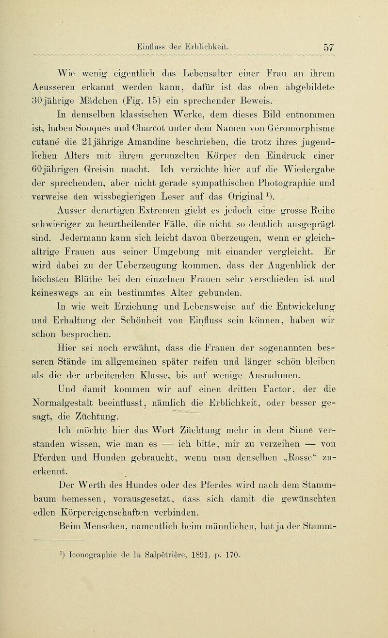 Wie wenig eigentlicli das Lebensalter einer Frau an ihrem Aeusseren erkannt werden kann, dafür ist das oben abgebildete 30 jährige Mädchen (Fig. 15) ein sprechender Beweis. In demselben klassischen Werke, dem dieses Bild entnommen ist, haben Souques und Charcot unter dem Namen von Geromorphisme cutane die 21jährige Amandine beschrieben, die trotz ihres jugend- lichen Alters mit ihrem gerunzelten Körper den Eindruck einer 60jährigen Greisin macht. Ich verzichte hier auf die Wiedergabe der sprechenden, aber nicht gerade sympathischen Photographie und verweise den wissbegierigen Leser auf das Original ^). Ausser derartigen Extremen giebt es jedoch eine grosse Reihe schwieriger zu beurtheilender Fälle, die nicht so deutlich ausgeprägt sind. Jedermann kann sich leicht davon überzeugen, wenn er gleich- altrige Frauen aus seiner Umgebung mit einander vergleicht. Er wird dabei zu der Ueberzeugung kommen, dass der Augenblick der höchsten Blüthe bei den einzelnen Frauen sehr verschieden ist und keineswegs an ein bestimmtes Alter gebunden. In wie weit Erziehung und Lebensweise auf die Entwickelung und Erhaltung der Schönheit von Einfluss sein können, haben wir schon besprochen. Hier sei noch erwähnt, dass die Frauen der sogenannten bes- seren Stände im allgemeinen später reifen und länger schön bleiben als die der arbeitenden Klasse, bis auf wenige Ausnahmen. Und damit kommen wir auf einen dritten Factor, der die Normalgestalt beeinflusst, nämlich die Erblichkeit, oder besser ge- sagt, die Züchtung. Ich möchte hier das Wort Züchtung mehr in dem Sinne ver- standen wissen, wie man es — ich bitte, mir zu verzeihen — von Pferden und Hunden gebraucht, wenn man denselben „Rasse zu- erkennt. Der Werth des Hundes oder des Pferdes wird nach dem Stam_m- baum bemessen, vorausgesetzt, dass sich damit die gewünschten edlen Körpereigenschaften verbinden. Beim Menschen, namentlich beim männlichen, hat ja der Stamm-