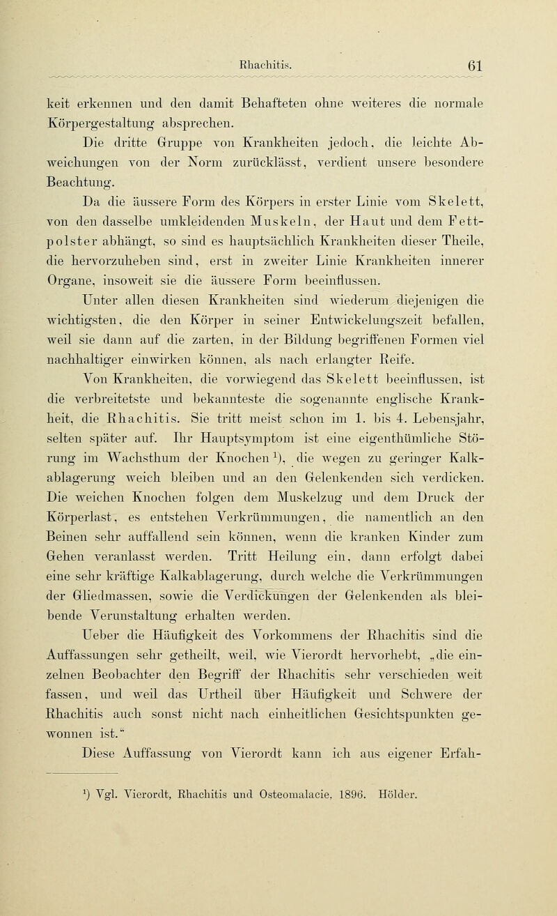 Rhachitis. ßl keit erkennen und den damit Behafteten oline weiteres die normale Körpergestaltung absprechen. Die dritte Gruppe von Krankheiten jedoch, die leichte Ab- weichungen von der Norm zurücklässt, verdient unsere besondere Beachtung. Da die äussere Form des Körpers in erster Linie vom Skelett, von den dasselbe umkleidenden Muskeln, der Haut und dem Fett- polster abhängt, so sind es hauptsächlich Krankheiten dieser Theile, die hervorzuheben sind, erst in zweiter Linie Krankheiten innerer Organe, insoweit sie die äussere Form beeinflussen. Unter allen diesen Krankheiten sind wiederum diejenigen die wichtigsten, die den Körper in seiner Entwickelungszeit befallen, weil sie dann auf die zarten, in der Bildung begrijBPenen Formen viel nachhaltiger einwirken können, als nach erlangter Reife. Von Krankheiten, die vorwiegend das Skelett beeinflussen, ist die verbreitetste und bekannteste die sogenannte englische Krank- heit, die Rhachitis. Sie tritt meist schon im L bis 4. Lebensjahr, selten später auf. Ihr Hauptsymptom ist eine eigeuthümliche Stö- rung im Wachsthum der Knochen ^), die wegen zu geringer Kalk- ablagerung weich bleiben und an den Gelenkenden sich verdicken. Die weichen Knochen folgen dem Muskelzug und dem Druck der Körperlast, es entstehen Verkrümmungen, die namentlich an den Beinen sehr auffallend sein können, wenn die kranken Kinder zum Gehen veranlasst werden. Tritt Heilung ein, dann erfolgt dabei eine sehr kräftige Kalkablagerung, durch welche die Verkrümmungen der Gliedmassen, sowie die Verdickungen der Gelenkenden als blei- bende Verunstaltung erhalten werden. Ueber die Häufigkeit des Vorkommens der Rhachitis sind die Auffassungen sehr getheilt, weil, wie Vierordt hervorhebt, „die ein- zelnen Beobachter den Begriff der Rhachitis sehr verschieden weit fassen, und weil das Urtheil über Häufigkeit und Schwere der Rhachitis auch sonst nicht nach einheitlichen Gesichtspunkten ge- wonnen ist. Diese Auffassung^ von Vierordt kann ich aus eio-ener Erfah- ^) Vgl. Vierordt, Rhachitis und Osteomalacie, 1896. Holder.