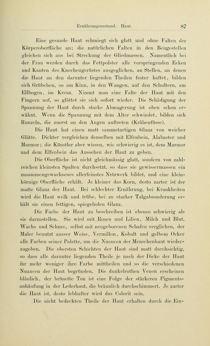 Ernährungszustand. Haut. 37 Eine gesunde Haut sclimiegt sich glatt und ohne Falten der Körperoberfläche an; die natürlichen Falten in den Beugestellen gleichen sich aus bei Streckung der Gliedmassen. Namentlich bei der Frau werden durch das Fettpolster alle vorspringenden Ecken und Kanten des Knochengerüstes ausgeglichen, an Stellen, an denen die Haut an den darunter liegenden Theilen fester haftet, bilden sich Grrübchen, so am Kinn, in den Wangen, auf den Schultern, am Ellbogen, im Kreuz. Nimmt man eine Falte der Haut mit den Fingern auf, so glättet sie sich sofort wieder. Die Schädigung der Spannung der Haut durch starke Abmagerung ist oben schon er- wähnt. Wenn die Spannung mit dem Alter schwindet, bilden sich Runzeln, die zuerst an den Augen auftreten (Krähenfüsse). Die Haut hat einen matt sammetartigen Glanz von weicher Glätte. Dichter vergleichen denselben mit Elfenbein, Alabaster und Marmor; die Künstler aber wissen, wie schwierig es ist, dem Marmor und dem Elfenbein das Aussehen der Haut zu geben. Die Oberfläche ist nicht gleichmässig glatt, sondern von zahl- reichen kleinsten Spalten durchsetzt, so dass sie gewissermassen ein zusammengewachsenes allerfeinstes Netzwerk bildet, und eine klein- körnige Oberfläche erhält. Je kleiner das Korn, desto zarter ist der matte Glanz der Haut. Bei schlechter Ernährung, bei Krankheiten wird die Haut welk und trübe, bei zu starker Talgabsonderung er- hält sie einen fettigen, spiegelnden Glanz. Die Farbe der Haut zu beschreiben ist ebenso schwierig als sie darzustellen. Sie wird mit Rosen und Lilien, Milch und Blut, Wachs und Schnee, selbst mit neugeborenen Schafen verglichen, der Maler benutzt ausser Weiss, Vermillon, Kobalt und gelbem Ocker alle Farben seiner Palette, um die Nuancen der Menschenhaut wieder- zugeben. Die obersten Schichten der Haut sind matt durchsichtig, so dass alle darunter liegenden Theile.je nach der Dicke der Haut ihr mehr weniger ihre Farbe mittheilen und so die verschiedenen Nuancen der Haut begründen. Die dunkelrothen Venen erscheinen bläulich, der brünette Ton ist eine Folge der stärkeren Pigments- anhäufung in der Lederhaut, die bräunlich durchschimmert. Je zarter die Haut ist, desto lebhafter wird das Colorit sein. Die nicht bedeckten Theile der Haut erhalten durch die Ein-
