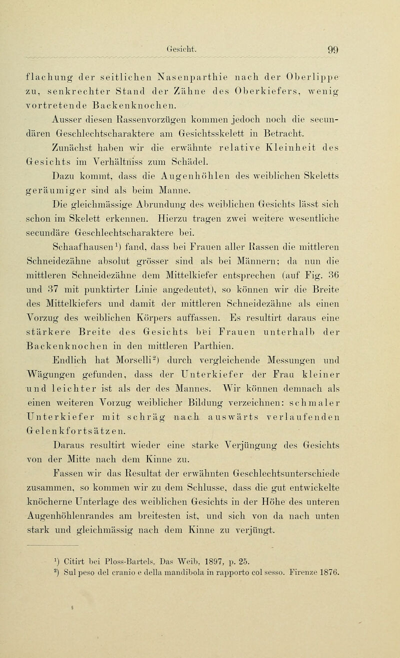 flacliung der seitlicken Nasenpartliie nach der Oberlippe zu, senkrechter Stand der Zähne des Oberkiefers, wenig vortretende Backenknochen. Ausser diesen Rassenvorzügen kommen jedoch noch die secun- dären Geschlechtscharaktere am Gesichtsskelett in Betracht. Zunächst haben wir die erwähnte relative Kleinheit des Gesichts im Verhältniss zum Schädel. Dazu kommt, dass die Augenhöhlen des weiblichen Skeletts geräumiger sind als beim Manne. Die gleichmässige Abrundung des weiblichen Gesichts lässt sich schon im Skelett erkennen. Hierzu tragen zwei weitere wesentliche secundäre Geschlechtscharaktere bei. Schaafhausen-^) fand, dass bei Frauen aller Rassen die mittleren Schneidezähne absolut grösser sind als bei Männern; da nun die mittleren Schneidezähne dem Mittelkiefer entsprechen (auf Fig. 36 und 37 mit punktirter Linie angedeutet), so können wir die Breite des Mittelkiefers und damit der mittleren Schneidezähne als einen Vorzug des weiblichen Körpers auffassen. Es resultirt daraus eine stärkere Breite des Gesichts bei Frauen unterhalb der Backenknochen in den mittleren Parthien. Endlich hat Morselli^) durch vergleichende Messungen und Wägungen gefunden, dass der Unterkiefer der Frau kleiner und leichter ist als der des Mannes. Wir können demnach als einen weiteren Vorzug weiblicher Bildung verzeichnen: schmaler Unterkiefer mit schräg nach auswärts verlaufenden Gelenkfortsätzen. Daraus resultirt wieder eine starke Verjüngung des Gesichts von der Mitte nach dem Kinne zu. Fassen wir das Resultat der erwähnten Geschlechtsunterschiede zusammen, so kommen wir zu dem Schlüsse, dass die gut entwickelte knöcherne Unterlage des weiblichen Gesichts in der Höhe des unteren Augenhöhlenrandes am breitesten ist, und sich von da nach unten stark und gleichmässig nach dem Kinne zu verjüngt. 1) Citirt bei Ploss-Bartels. Das Weib, 1897, p. 25. ^) Sul peso del cranio e della mandibola in rapporto col sesso. Firenze 1876.